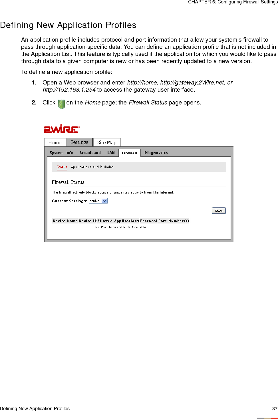 Defining New Application Profiles 37CHAPTER 5: Configuring Firewall SettingsDefining New Application ProfilesAn application profile includes protocol and port information that allow your system’s firewall to pass through application-specific data. You can define an application profile that is not included in the Application List. This feature is typically used if the application for which you would like to pass through data to a given computer is new or has been recently updated to a new version.To define a new application profile:1. Open a Web browser and enter http://home, http://gateway.2Wire.net, or http://192.168.1.254 to access the gateway user interface. 2. Click  on the Home page; the Firewall Status page opens.