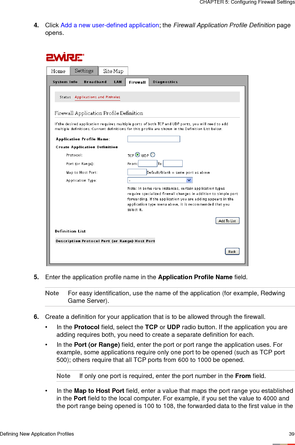 Defining New Application Profiles 39CHAPTER 5: Configuring Firewall Settings4. Click Add a new user-defined application; the Firewall Application Profile Definition page opens.5. Enter the application profile name in the Application Profile Name field. Note For easy identification, use the name of the application (for example, Redwing Game Server).6. Create a definition for your application that is to be allowed through the firewall. • In the Protocol field, select the TCP or UDP radio button. If the application you are adding requires both, you need to create a separate definition for each.• In the Port (or Range) field, enter the port or port range the application uses. For example, some applications require only one port to be opened (such as TCP port 500); others require that all TCP ports from 600 to 1000 be opened. Note If only one port is required, enter the port number in the From field. • In the Map to Host Port field, enter a value that maps the port range you established in the Port field to the local computer. For example, if you set the value to 4000 and the port range being opened is 100 to 108, the forwarded data to the first value in the 
