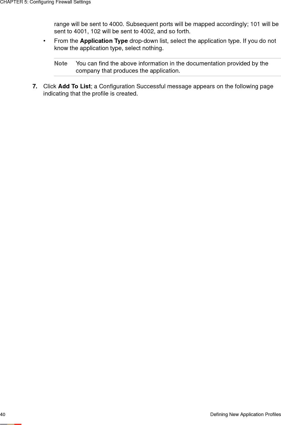 CHAPTER 5: Configuring Firewall Settings40 Defining New Application Profilesrange will be sent to 4000. Subsequent ports will be mapped accordingly; 101 will be sent to 4001, 102 will be sent to 4002, and so forth.• From the Application Type drop-down list, select the application type. If you do not know the application type, select nothing. Note You can find the above information in the documentation provided by the company that produces the application.7. Click Add To List; a Configuration Successful message appears on the following page indicating that the profile is created.
