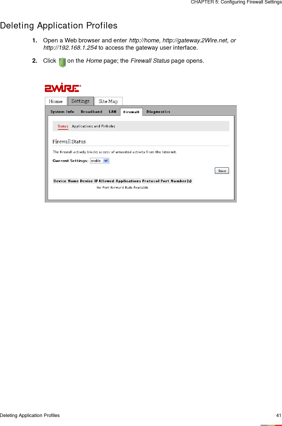 Deleting Application Profiles 41CHAPTER 5: Configuring Firewall SettingsDeleting Application Profiles1. Open a Web browser and enter http://home, http://gateway.2Wire.net, or http://192.168.1.254 to access the gateway user interface. 2. Click  on the Home page; the Firewall Status page opens. 