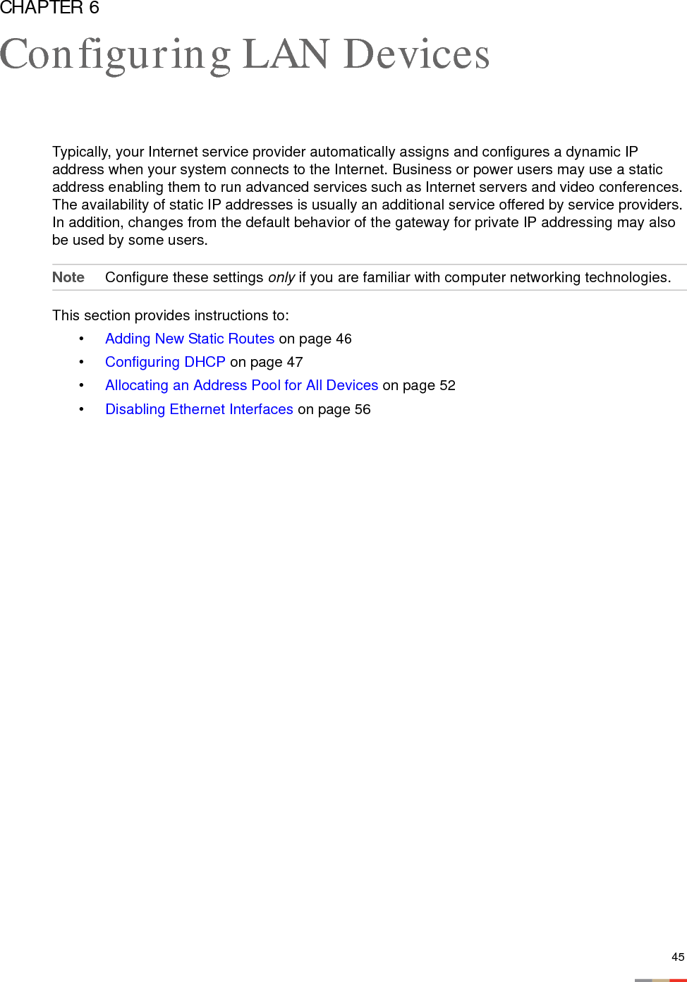 45CHAPTER 6Configuring LAN DevicesTypically, your Internet service provider automatically assigns and configures a dynamic IP address when your system connects to the Internet. Business or power users may use a static address enabling them to run advanced services such as Internet servers and video conferences. The availability of static IP addresses is usually an additional service offered by service providers. In addition, changes from the default behavior of the gateway for private IP addressing may also be used by some users. Note Configure these settings only if you are familiar with computer networking technologies.This section provides instructions to: •Adding New Static Routes on page 46•Configuring DHCP on page 47•Allocating an Address Pool for All Devices on page 52•Disabling Ethernet Interfaces on page 56