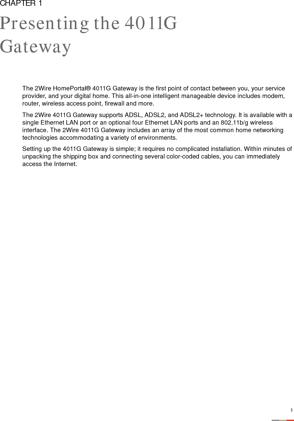 1CHAPTER 1Presenting the 4011G GatewayThe 2Wire HomePortal® 4011G Gateway is the first point of contact between you, your service provider, and your digital home. This all-in-one intelligent manageable device includes modem, router, wireless access point, firewall and more. The 2Wire 4011G Gateway supports ADSL, ADSL2, and ADSL2+ technology. It is available with a single Ethernet LAN port or an optional four Ethernet LAN ports and an 802.11b/g wireless interface. The 2Wire 4011G Gateway includes an array of the most common home networking technologies accommodating a variety of environments. Setting up the 4011G Gateway is simple; it requires no complicated installation. Within minutes of unpacking the shipping box and connecting several color-coded cables, you can immediately access the Internet. 