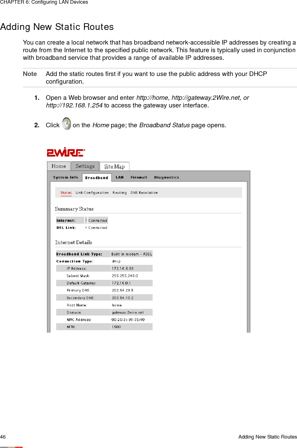 CHAPTER 6: Configuring LAN Devices46 Adding New Static RoutesAdding New Static RoutesYou can create a local network that has broadband network-accessible IP addresses by creating a route from the Internet to the specified public network. This feature is typically used in conjunction with broadband service that provides a range of available IP addresses. Note Add the static routes first if you want to use the public address with your DHCP configuration. 1. Open a Web browser and enter http://home, http://gateway.2Wire.net, or http://192.168.1.254 to access the gateway user interface.2. Click   on the Home page; the Broadband Status page opens.