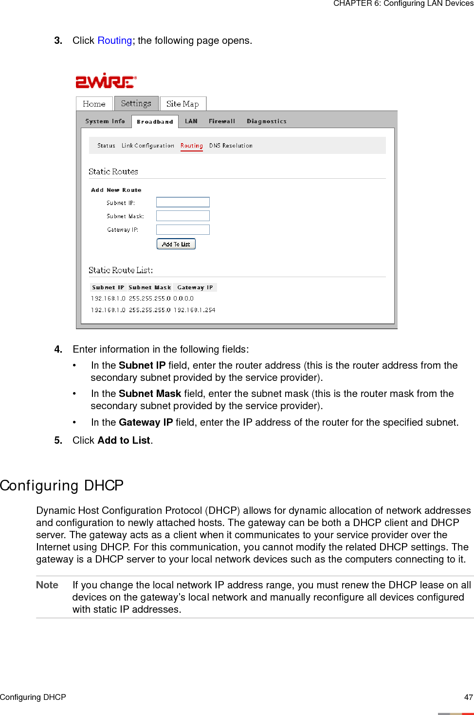Configuring DHCP 47CHAPTER 6: Configuring LAN Devices3. Click Routing; the following page opens. 4. Enter information in the following fields:• In the Subnet IP field, enter the router address (this is the router address from the secondary subnet provided by the service provider). • In the Subnet Mask field, enter the subnet mask (this is the router mask from the secondary subnet provided by the service provider).• In the Gateway IP field, enter the IP address of the router for the specified subnet.5. Click Add to List.Configuring DHCPDynamic Host Configuration Protocol (DHCP) allows for dynamic allocation of network addresses and configuration to newly attached hosts. The gateway can be both a DHCP client and DHCP server. The gateway acts as a client when it communicates to your service provider over the Internet using DHCP. For this communication, you cannot modify the related DHCP settings. The gateway is a DHCP server to your local network devices such as the computers connecting to it. Note If you change the local network IP address range, you must renew the DHCP lease on all devices on the gateway’s local network and manually reconfigure all devices configured with static IP addresses.