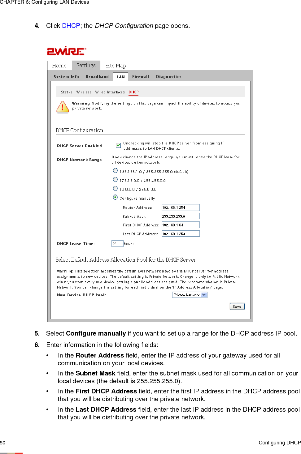 CHAPTER 6: Configuring LAN Devices50 Configuring DHCP4. Click DHCP; the DHCP Configuration page opens. 5. Select Configure manually if you want to set up a range for the DHCP address IP pool. 6. Enter information in the following fields:• In the Router Address field, enter the IP address of your gateway used for all communication on your local devices. • In the Subnet Mask field, enter the subnet mask used for all communication on your local devices (the default is 255.255.255.0). • In the First DHCP Address field, enter the first IP address in the DHCP address pool that you will be distributing over the private network.•In the Last DHCP Address field, enter the last IP address in the DHCP address pool that you will be distributing over the private network.