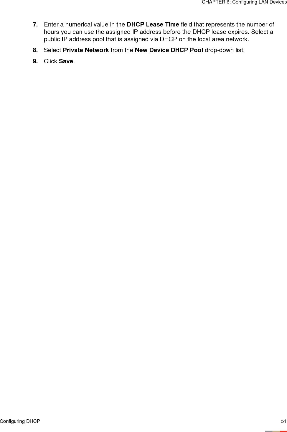 Configuring DHCP 51CHAPTER 6: Configuring LAN Devices7. Enter a numerical value in the DHCP Lease Time field that represents the number of hours you can use the assigned IP address before the DHCP lease expires. Select a public IP address pool that is assigned via DHCP on the local area network.8. Select Private Network from the New Device DHCP Pool drop-down list.9. Click Save.