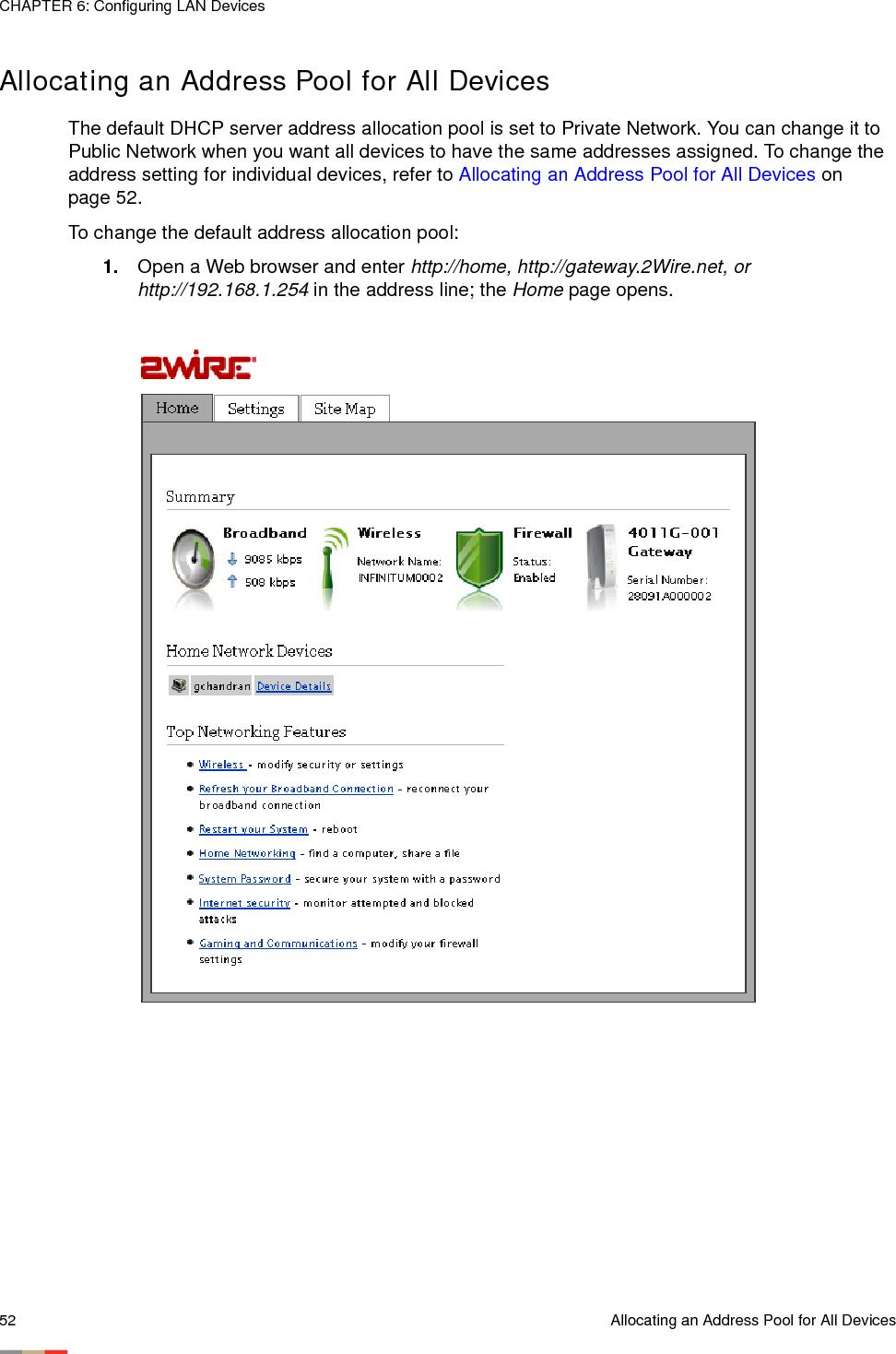 CHAPTER 6: Configuring LAN Devices52 Allocating an Address Pool for All DevicesAllocating an Address Pool for All DevicesThe default DHCP server address allocation pool is set to Private Network. You can change it to Public Network when you want all devices to have the same addresses assigned. To change the address setting for individual devices, refer to Allocating an Address Pool for All Devices on page 52. To change the default address allocation pool:1. Open a Web browser and enter http://home, http://gateway.2Wire.net, or http://192.168.1.254 in the address line; the Home page opens.