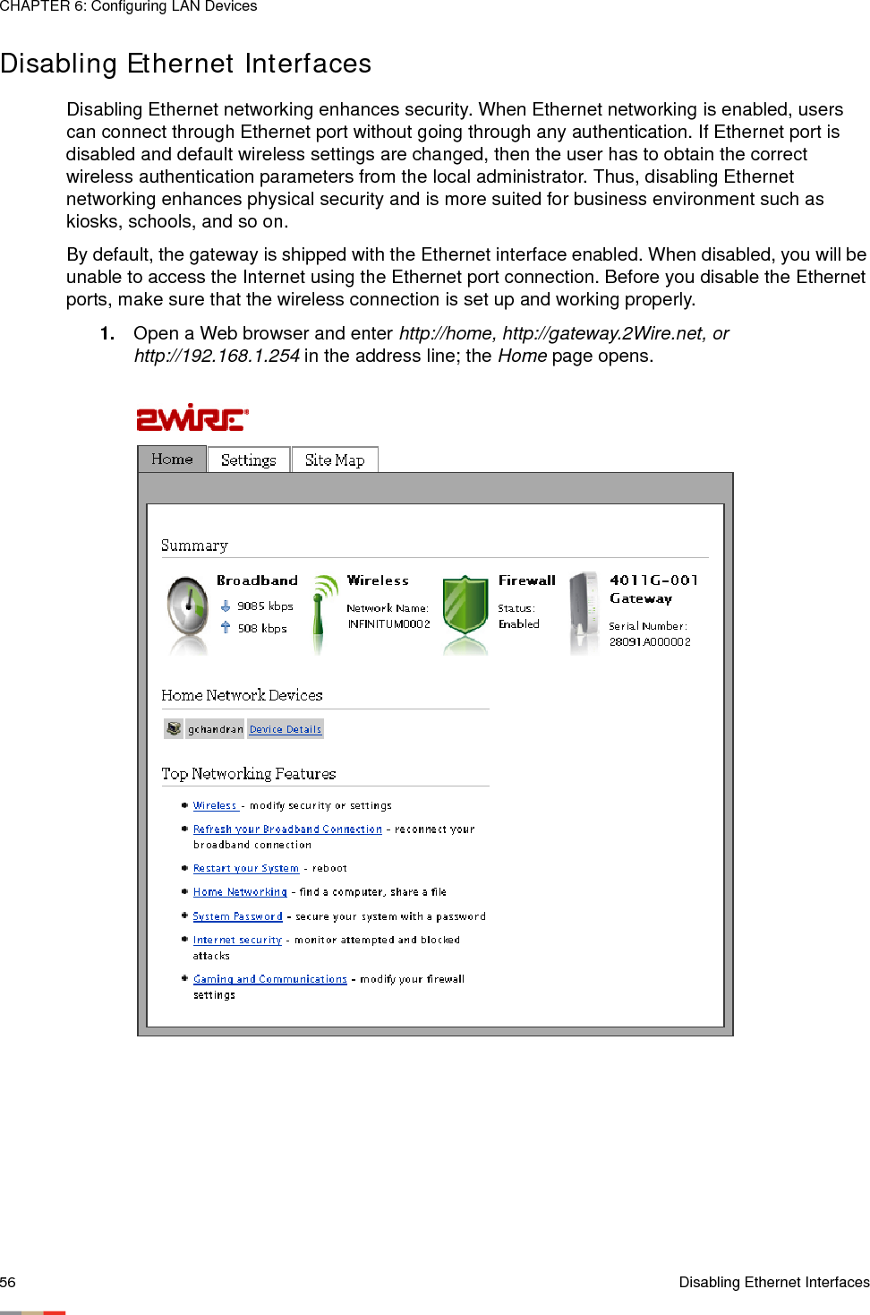 CHAPTER 6: Configuring LAN Devices56 Disabling Ethernet InterfacesDisabling Ethernet InterfacesDisabling Ethernet networking enhances security. When Ethernet networking is enabled, users can connect through Ethernet port without going through any authentication. If Ethernet port is disabled and default wireless settings are changed, then the user has to obtain the correct wireless authentication parameters from the local administrator. Thus, disabling Ethernet networking enhances physical security and is more suited for business environment such as kiosks, schools, and so on.By default, the gateway is shipped with the Ethernet interface enabled. When disabled, you will be unable to access the Internet using the Ethernet port connection. Before you disable the Ethernet ports, make sure that the wireless connection is set up and working properly. 1. Open a Web browser and enter http://home, http://gateway.2Wire.net, or http://192.168.1.254 in the address line; the Home page opens. 