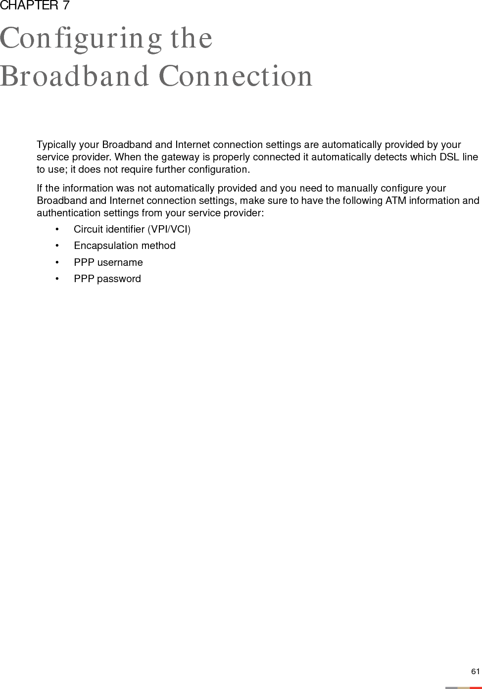 61CHAPTER 7Configuring the Broadband ConnectionTypically your Broadband and Internet connection settings are automatically provided by your service provider. When the gateway is properly connected it automatically detects which DSL line to use; it does not require further configuration. If the information was not automatically provided and you need to manually configure your Broadband and Internet connection settings, make sure to have the following ATM information and authentication settings from your service provider: • Circuit identifier (VPI/VCI)• Encapsulation method• PPP username • PPP password