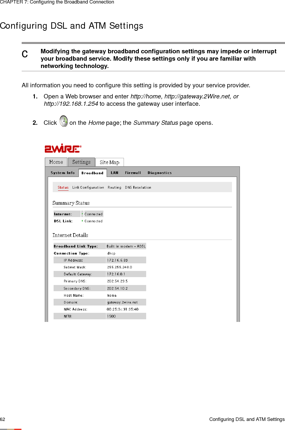 CHAPTER 7: Configuring the Broadband Connection62 Configuring DSL and ATM SettingsConfiguring DSL and ATM Settings All information you need to configure this setting is provided by your service provider. 1. Open a Web browser and enter http://home, http://gateway.2Wire.net, or http://192.168.1.254 to access the gateway user interface.2. Click   on the Home page; the Summary Status page opens.cModifying the gateway broadband configuration settings may impede or interrupt your broadband service. Modify these settings only if you are familiar with networking technology. 