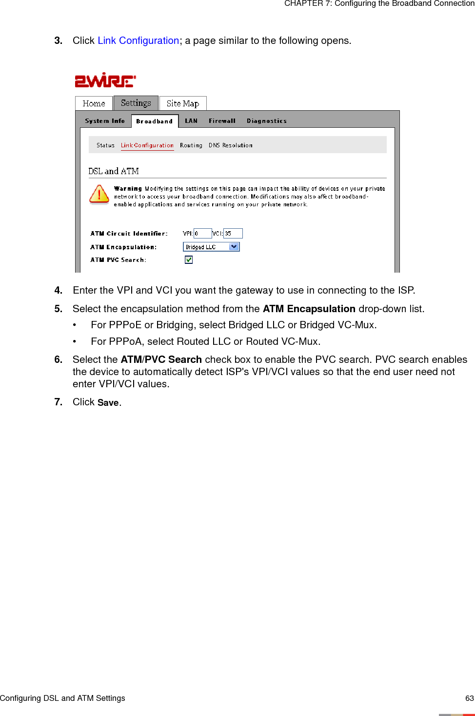 Configuring DSL and ATM Settings 63CHAPTER 7: Configuring the Broadband Connection3. Click Link Configuration; a page similar to the following opens. 4. Enter the VPI and VCI you want the gateway to use in connecting to the ISP.5. Select the encapsulation method from the ATM Encapsulation drop-down list. • For PPPoE or Bridging, select Bridged LLC or Bridged VC-Mux.• For PPPoA, select Routed LLC or Routed VC-Mux. 6. Select the ATM/PVC Search check box to enable the PVC search. PVC search enables the device to automatically detect ISP&apos;s VPI/VCI values so that the end user need not enter VPI/VCI values.7. Click Save.