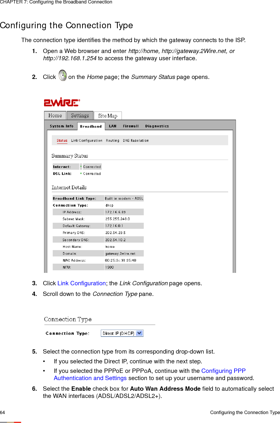 CHAPTER 7: Configuring the Broadband Connection64 Configuring the Connection TypeConfiguring the Connection TypeThe connection type identifies the method by which the gateway connects to the ISP. 1. Open a Web browser and enter http://home, http://gateway.2Wire.net, or http://192.168.1.254 to access the gateway user interface. 2. Click   on the Home page; the Summary Status page opens.3. Click Link Configuration; the Link Configuration page opens. 4. Scroll down to the Connection Type pane. 5. Select the connection type from its corresponding drop-down list. • If you selected the Direct IP, continue with the next step. • If you selected the PPPoE or PPPoA, continue with the Configuring PPP Authentication and Settings section to set up your username and password.6. Select the Enable check box for Auto Wan Address Mode field to automatically select the WAN interfaces (ADSL/ADSL2/ADSL2+).