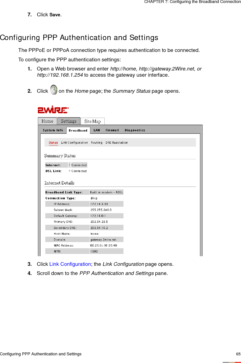 Configuring PPP Authentication and Settings 65CHAPTER 7: Configuring the Broadband Connection7. Click Save. Configuring PPP Authentication and SettingsThe PPPoE or PPPoA connection type requires authentication to be connected. To configure the PPP authentication settings: 1. Open a Web browser and enter http://home, http://gateway.2Wire.net, or http://192.168.1.254 to access the gateway user interface. 2. Click   on the Home page; the Summary Status page opens.3. Click Link Configuration; the Link Configuration page opens. 4. Scroll down to the PPP Authentication and Settings pane. 