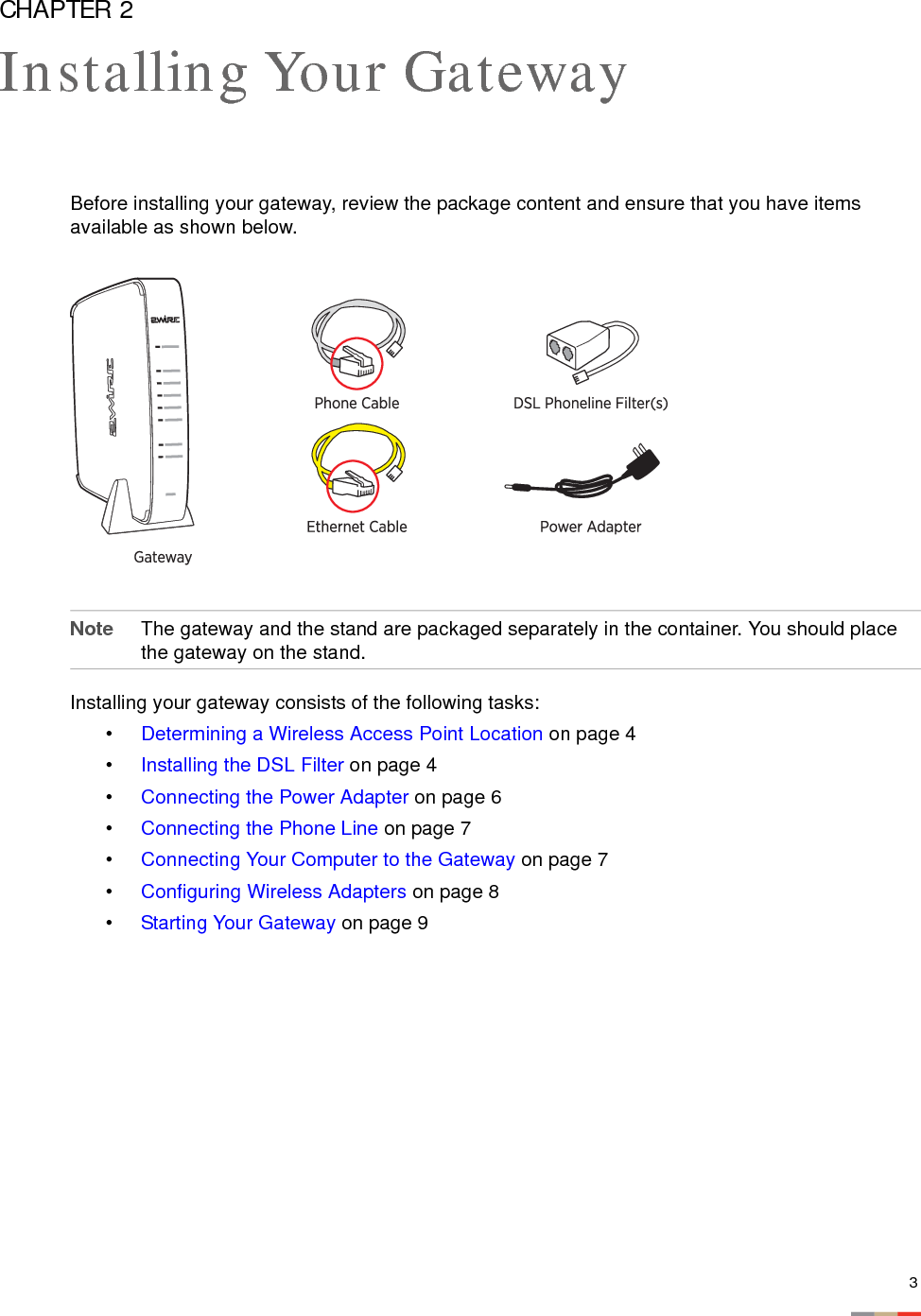 3CHAPTER 2Installing Your GatewayBefore installing your gateway, review the package content and ensure that you have items available as shown below. Note The gateway and the stand are packaged separately in the container. You should place the gateway on the stand. Installing your gateway consists of the following tasks:•Determining a Wireless Access Point Location on page 4•Installing the DSL Filter on page 4•Connecting the Power Adapter on page 6•Connecting the Phone Line on page 7•Connecting Your Computer to the Gateway on page 7•Configuring Wireless Adapters on page 8•Starting Your Gateway on page 9