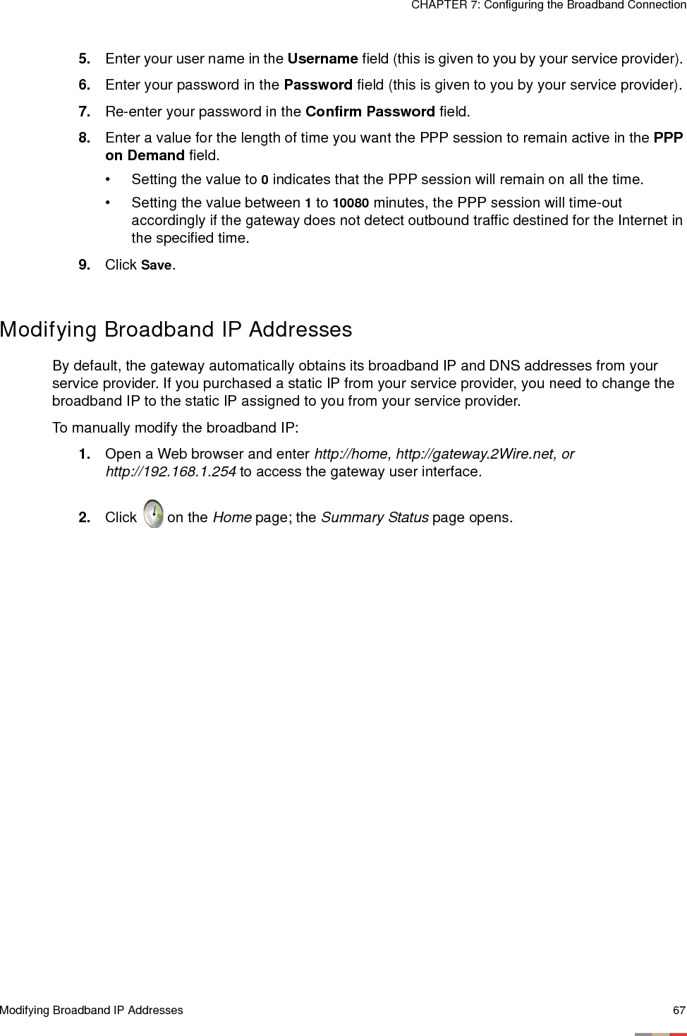 Modifying Broadband IP Addresses 67CHAPTER 7: Configuring the Broadband Connection5. Enter your user name in the Username field (this is given to you by your service provider). 6. Enter your password in the Password field (this is given to you by your service provider). 7. Re-enter your password in the Confirm Password field.8. Enter a value for the length of time you want the PPP session to remain active in the PPP on Demand field. • Setting the value to 0 indicates that the PPP session will remain on all the time.• Setting the value between 1 to 10080 minutes, the PPP session will time-out accordingly if the gateway does not detect outbound traffic destined for the Internet in the specified time. 9. Click Save.Modifying Broadband IP AddressesBy default, the gateway automatically obtains its broadband IP and DNS addresses from your service provider. If you purchased a static IP from your service provider, you need to change the broadband IP to the static IP assigned to you from your service provider.To manually modify the broadband IP: 1. Open a Web browser and enter http://home, http://gateway.2Wire.net, or http://192.168.1.254 to access the gateway user interface. 2. Click   on the Home page; the Summary Status page opens.