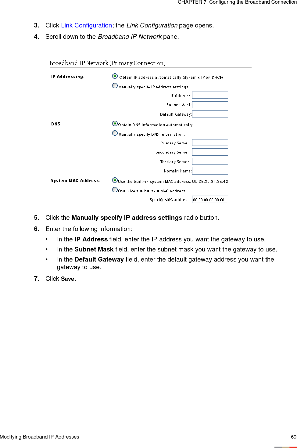 Modifying Broadband IP Addresses 69CHAPTER 7: Configuring the Broadband Connection3. Click Link Configuration; the Link Configuration page opens. 4. Scroll down to the Broadband IP Network pane. 5. Click the Manually specify IP address settings radio button.6. Enter the following information:• In the IP Address field, enter the IP address you want the gateway to use.• In the Subnet Mask field, enter the subnet mask you want the gateway to use.• In the Default Gateway field, enter the default gateway address you want the gateway to use.7. Click Save.