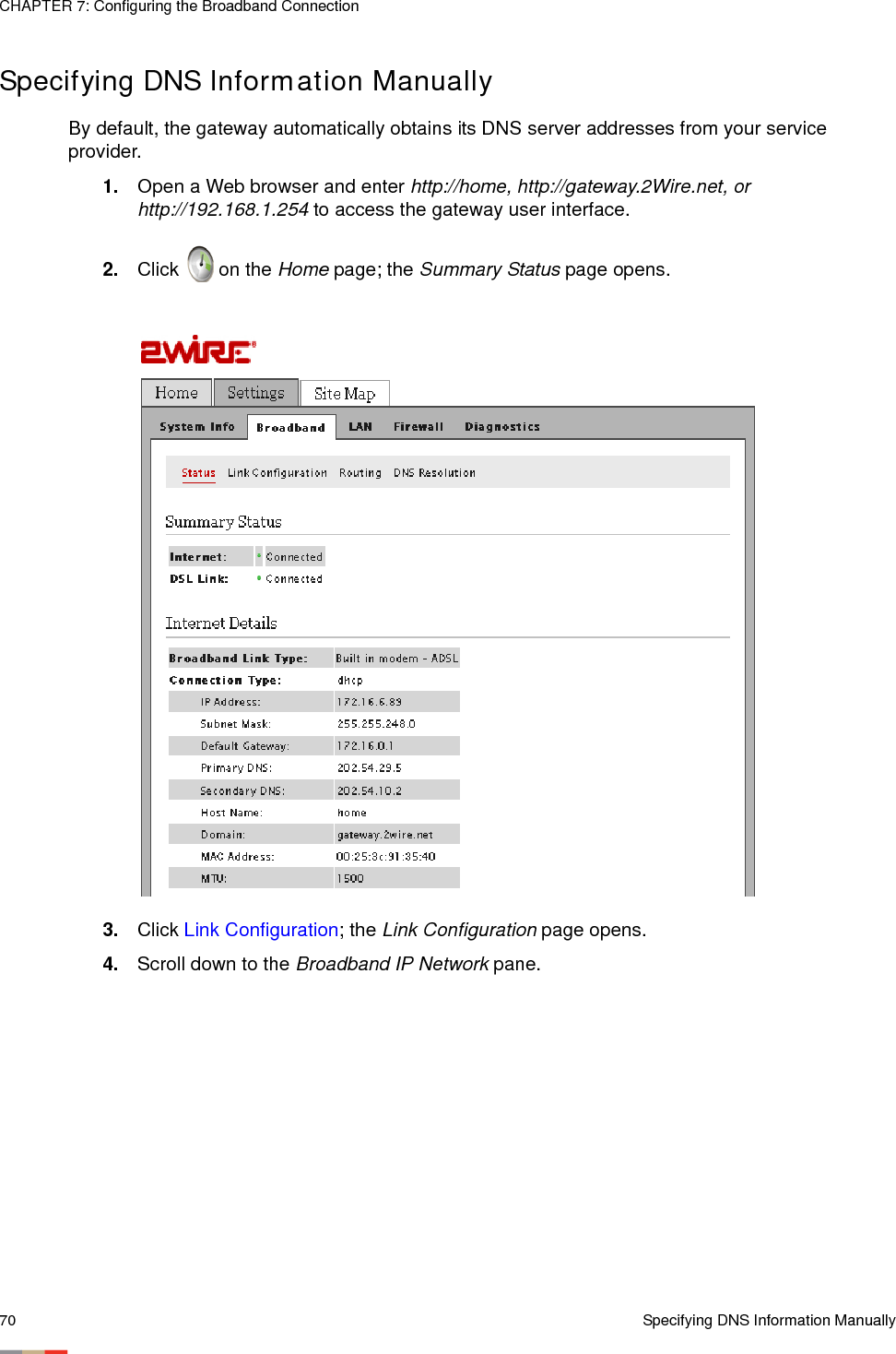 CHAPTER 7: Configuring the Broadband Connection70 Specifying DNS Information ManuallySpecifying DNS Information ManuallyBy default, the gateway automatically obtains its DNS server addresses from your service provider. 1. Open a Web browser and enter http://home, http://gateway.2Wire.net, or http://192.168.1.254 to access the gateway user interface. 2. Click   on the Home page; the Summary Status page opens.3. Click Link Configuration; the Link Configuration page opens. 4. Scroll down to the Broadband IP Network pane. 