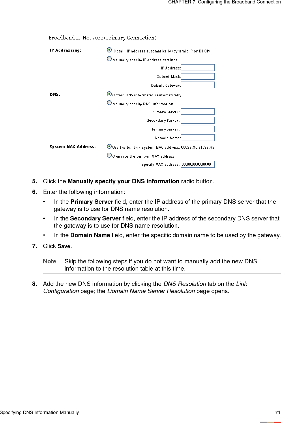 Specifying DNS Information Manually 71CHAPTER 7: Configuring the Broadband Connection5. Click the Manually specify your DNS information radio button.6. Enter the following information: • In the Primary Server field, enter the IP address of the primary DNS server that the gateway is to use for DNS name resolution.•In the Secondary Server field, enter the IP address of the secondary DNS server that the gateway is to use for DNS name resolution.• In the Domain Name field, enter the specific domain name to be used by the gateway.7. Click Save.Note Skip the following steps if you do not want to manually add the new DNS information to the resolution table at this time. 8. Add the new DNS information by clicking the DNS Resolution tab on the Link Configuration page; the Domain Name Server Resolution page opens. 