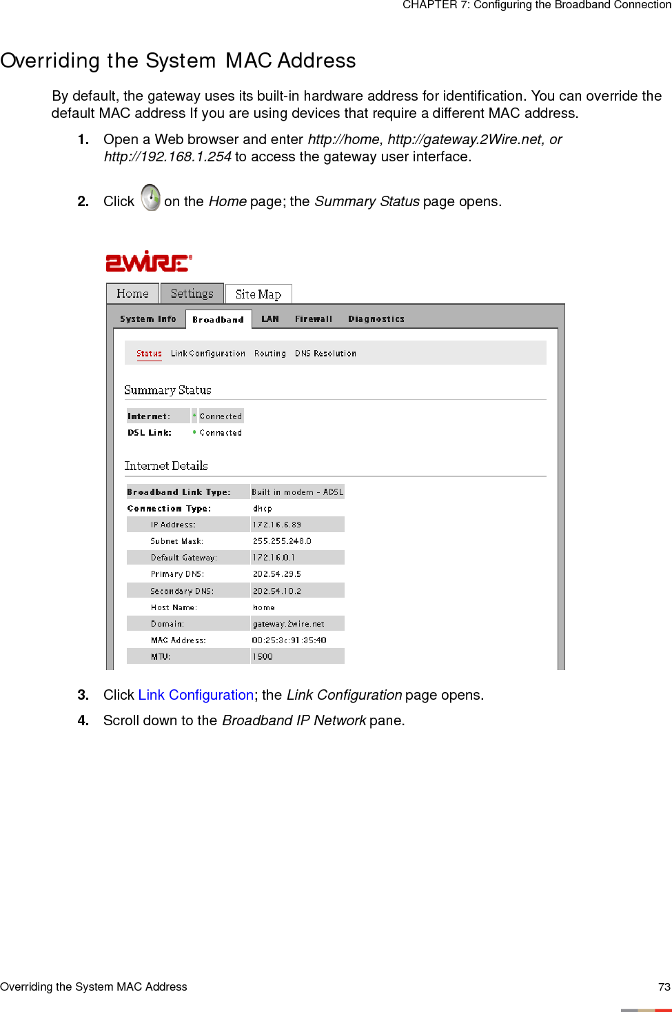 Overriding the System MAC Address 73CHAPTER 7: Configuring the Broadband ConnectionOverriding the System MAC AddressBy default, the gateway uses its built-in hardware address for identification. You can override the default MAC address If you are using devices that require a different MAC address. 1. Open a Web browser and enter http://home, http://gateway.2Wire.net, or http://192.168.1.254 to access the gateway user interface. 2. Click   on the Home page; the Summary Status page opens.3. Click Link Configuration; the Link Configuration page opens. 4. Scroll down to the Broadband IP Network pane. 