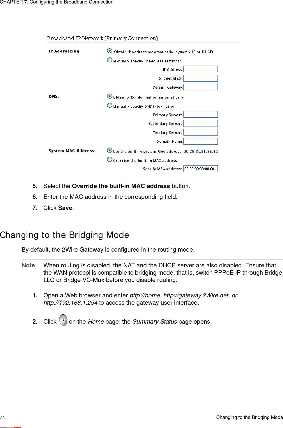 CHAPTER 7: Configuring the Broadband Connection74 Changing to the Bridging Mode5. Select the Override the built-in MAC address button. 6. Enter the MAC address in the corresponding field.7. Click Save. Changing to the Bridging ModeBy default, the 2Wire Gateway is configured in the routing mode. Note When routing is disabled, the NAT and the DHCP server are also disabled. Ensure that the WAN protocol is compatible to bridging mode, that is, switch PPPoE IP through Bridge LLC or Bridge VC-Mux before you disable routing.1. Open a Web browser and enter http://home, http://gateway.2Wire.net, or http://192.168.1.254 to access the gateway user interface. 2. Click   on the Home page; the Summary Status page opens.