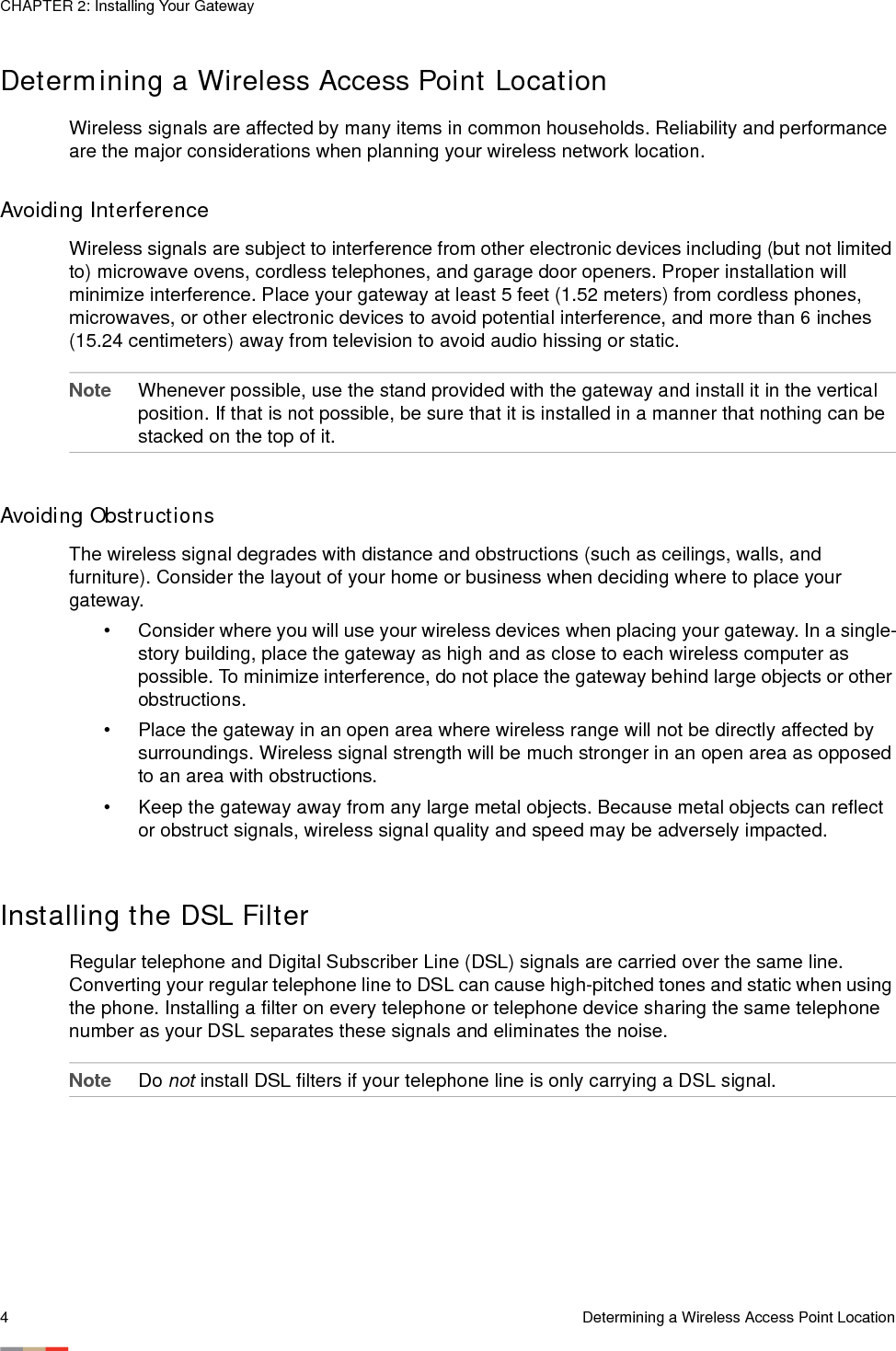 CHAPTER 2: Installing Your Gateway4Determining a Wireless Access Point LocationDetermining a Wireless Access Point LocationWireless signals are affected by many items in common households. Reliability and performance are the major considerations when planning your wireless network location. Avoiding InterferenceWireless signals are subject to interference from other electronic devices including (but not limited to) microwave ovens, cordless telephones, and garage door openers. Proper installation will minimize interference. Place your gateway at least 5 feet (1.52 meters) from cordless phones, microwaves, or other electronic devices to avoid potential interference, and more than 6 inches (15.24 centimeters) away from television to avoid audio hissing or static. Note Whenever possible, use the stand provided with the gateway and install it in the vertical position. If that is not possible, be sure that it is installed in a manner that nothing can be stacked on the top of it. Avoiding ObstructionsThe wireless signal degrades with distance and obstructions (such as ceilings, walls, and furniture). Consider the layout of your home or business when deciding where to place your gateway.• Consider where you will use your wireless devices when placing your gateway. In a single-story building, place the gateway as high and as close to each wireless computer as possible. To minimize interference, do not place the gateway behind large objects or other obstructions.• Place the gateway in an open area where wireless range will not be directly affected by surroundings. Wireless signal strength will be much stronger in an open area as opposed to an area with obstructions.• Keep the gateway away from any large metal objects. Because metal objects can reflect or obstruct signals, wireless signal quality and speed may be adversely impacted.Installing the DSL FilterRegular telephone and Digital Subscriber Line (DSL) signals are carried over the same line. Converting your regular telephone line to DSL can cause high-pitched tones and static when using the phone. Installing a filter on every telephone or telephone device sharing the same telephone number as your DSL separates these signals and eliminates the noise.Note Do not install DSL filters if your telephone line is only carrying a DSL signal.