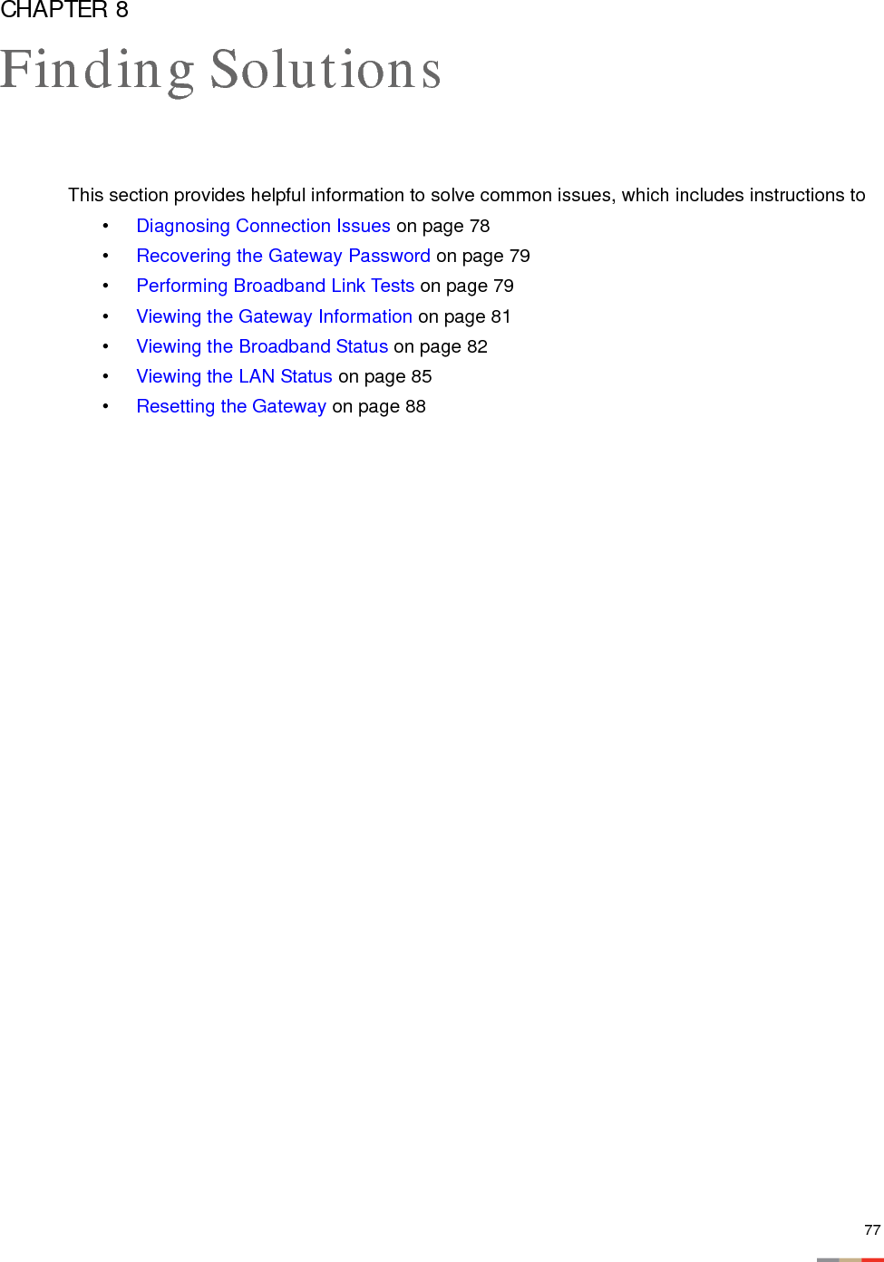 77CHAPTER 8Finding SolutionsThis section provides helpful information to solve common issues, which includes instructions to•Diagnosing Connection Issues on page 78•Recovering the Gateway Password on page 79•Performing Broadband Link Tests on page 79•Viewing the Gateway Information on page 81•Viewing the Broadband Status on page 82•Viewing the LAN Status on page 85•Resetting the Gateway on page 88