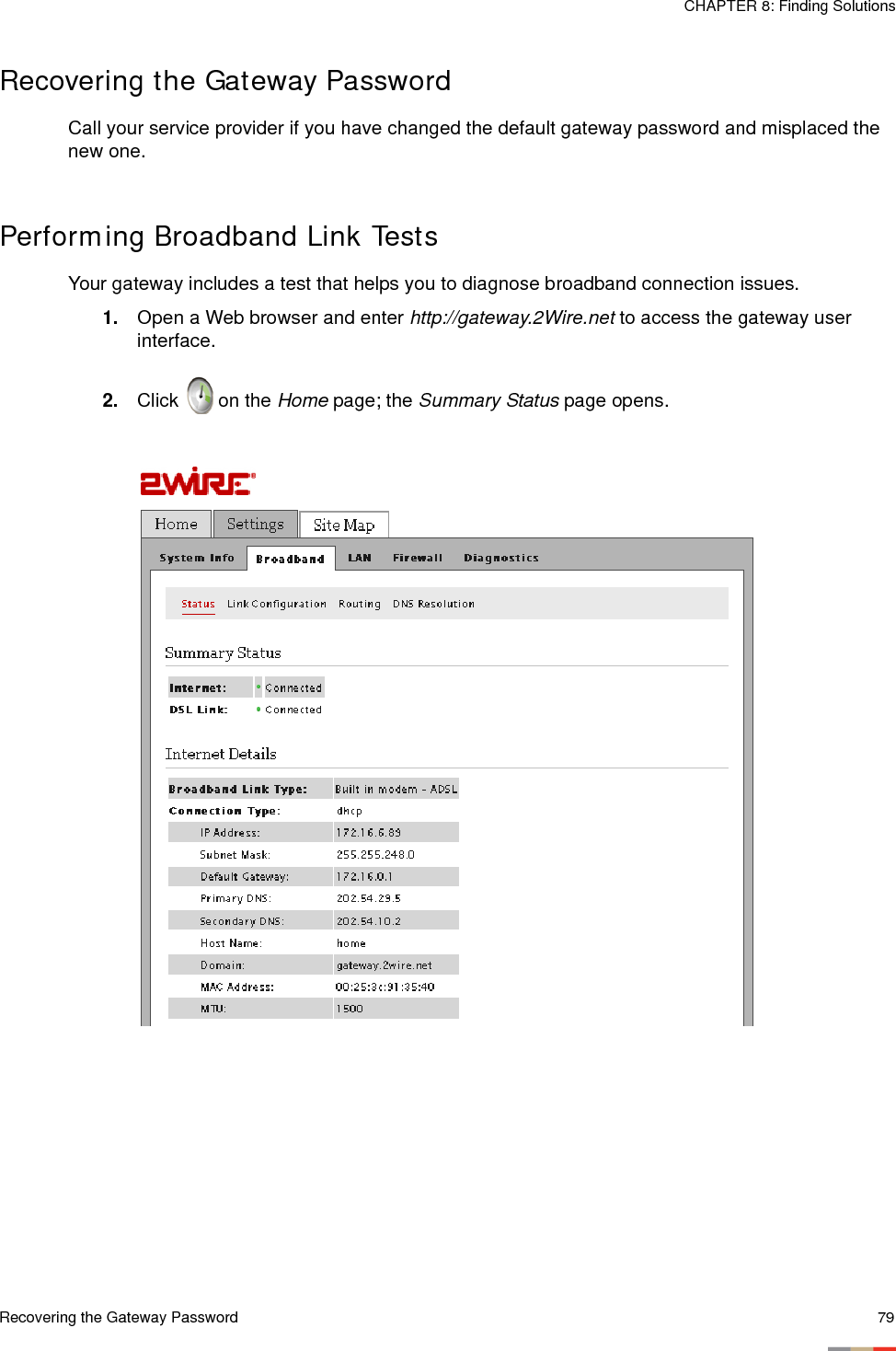 Recovering the Gateway Password 79CHAPTER 8: Finding SolutionsRecovering the Gateway PasswordCall your service provider if you have changed the default gateway password and misplaced the new one. Performing Broadband Link TestsYour gateway includes a test that helps you to diagnose broadband connection issues.1. Open a Web browser and enter http://gateway.2Wire.net to access the gateway user interface.2. Click   on the Home page; the Summary Status page opens.