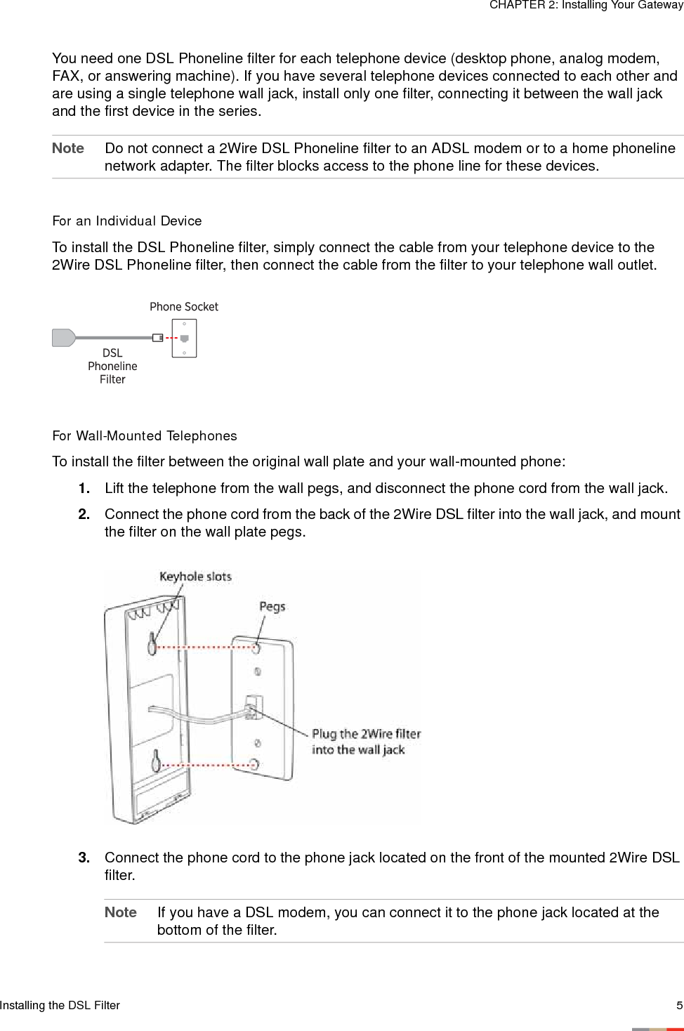 Installing the DSL Filter 5CHAPTER 2: Installing Your GatewayYou need one DSL Phoneline filter for each telephone device (desktop phone, analog modem, FAX, or answering machine). If you have several telephone devices connected to each other and are using a single telephone wall jack, install only one filter, connecting it between the wall jack and the first device in the series. Note Do not connect a 2Wire DSL Phoneline filter to an ADSL modem or to a home phoneline network adapter. The filter blocks access to the phone line for these devices. For an Individual DeviceTo install the DSL Phoneline filter, simply connect the cable from your telephone device to the 2Wire DSL Phoneline filter, then connect the cable from the filter to your telephone wall outlet. For Wall-Mounted TelephonesTo install the filter between the original wall plate and your wall-mounted phone:1. Lift the telephone from the wall pegs, and disconnect the phone cord from the wall jack.2. Connect the phone cord from the back of the 2Wire DSL filter into the wall jack, and mount the filter on the wall plate pegs.3. Connect the phone cord to the phone jack located on the front of the mounted 2Wire DSL filter.Note If you have a DSL modem, you can connect it to the phone jack located at the bottom of the filter. 