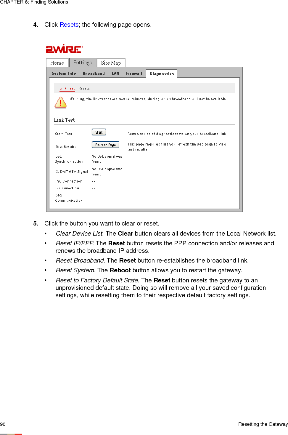 CHAPTER 8: Finding Solutions90 Resetting the Gateway4. Click Resets; the following page opens. 5. Click the button you want to clear or reset. •Clear Device List. The Clear button clears all devices from the Local Network list. •Reset IP/PPP. The Reset button resets the PPP connection and/or releases and renews the broadband IP address.•Reset Broadband. The Reset button re-establishes the broadband link. •Reset System. The Reboot button allows you to restart the gateway. •Reset to Factory Default State. The Reset button resets the gateway to an unprovisioned default state. Doing so will remove all your saved configuration settings, while resetting them to their respective default factory settings.