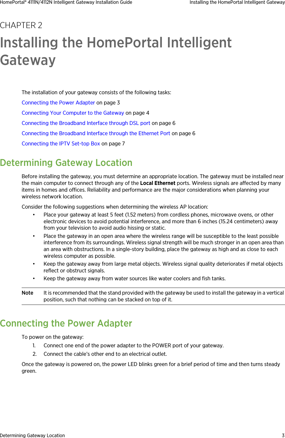 Determining Gateway Location 3HomePortal® 4111N/4112N Intelligent Gateway Installation Guide Installing the HomePortal Intelligent GatewayCHAPTER 2Installing the HomePortal Intelligent GatewayThe installation of your gateway consists of the following tasks:Connecting the Power Adapter on page 3Connecting Your Computer to the Gateway on page 4Connecting the Broadband Interface through DSL port on page 6Connecting the Broadband Interface through the Ethernet Port on page 6Connecting the IPTV Set-top Box on page 7Determining Gateway LocationBefore installing the gateway, you must determine an appropriate location. The gateway must be installed near the main computer to connect through any of the Local Ethernet ports. Wireless signals are affected by many items in homes and offices. Reliability and performance are the major considerations when planning your wireless network location. Consider the following suggestions when determining the wireless AP location:• Place your gateway at least 5 feet (1.52 meters) from cordless phones, microwave ovens, or other electronic devices to avoid potential interference, and more than 6 inches (15.24 centimeters) away from your television to avoid audio hissing or static.• Place the gateway in an open area where the wireless range will be susceptible to the least possible interference from its surroundings. Wireless signal strength will be much stronger in an open area than an area with obstructions. In a single-story building, place the gateway as high and as close to each wireless computer as possible.• Keep the gateway away from large metal objects. Wireless signal quality deteriorates if metal objects reflect or obstruct signals.• Keep the gateway away from water sources like water coolers and fish tanks.Note It is recommended that the stand provided with the gateway be used to install the gateway in a vertical position, such that nothing can be stacked on top of it. Connecting the Power AdapterTo power on the gateway:1. Connect one end of the power adapter to the POWER port of your gateway.2. Connect the cable’s other end to an electrical outlet. Once the gateway is powered on, the power LED blinks green for a brief period of time and then turns steady green.