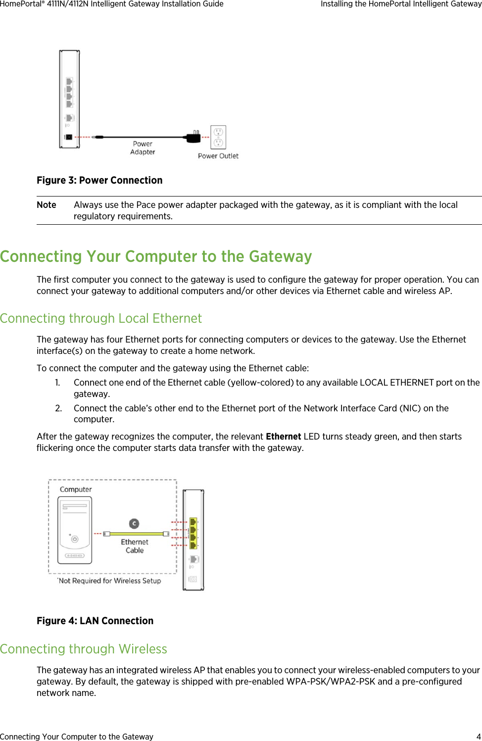 Connecting Your Computer to the Gateway 4HomePortal® 4111N/4112N Intelligent Gateway Installation Guide Installing the HomePortal Intelligent GatewayFigure 3: Power ConnectionNote Always use the Pace power adapter packaged with the gateway, as it is compliant with the local regulatory requirements.Connecting Your Computer to the GatewayThe first computer you connect to the gateway is used to configure the gateway for proper operation. You can connect your gateway to additional computers and/or other devices via Ethernet cable and wireless AP.Connecting through Local EthernetThe gateway has four Ethernet ports for connecting computers or devices to the gateway. Use the Ethernet interface(s) on the gateway to create a home network. To connect the computer and the gateway using the Ethernet cable:1. Connect one end of the Ethernet cable (yellow-colored) to any available LOCAL ETHERNET port on the gateway.2. Connect the cable’s other end to the Ethernet port of the Network Interface Card (NIC) on the computer.After the gateway recognizes the computer, the relevant Ethernet LED turns steady green, and then starts flickering once the computer starts data transfer with the gateway.Figure 4: LAN ConnectionConnecting through WirelessThe gateway has an integrated wireless AP that enables you to connect your wireless-enabled computers to your gateway. By default, the gateway is shipped with pre-enabled WPA-PSK/WPA2-PSK and a pre-configured network name.