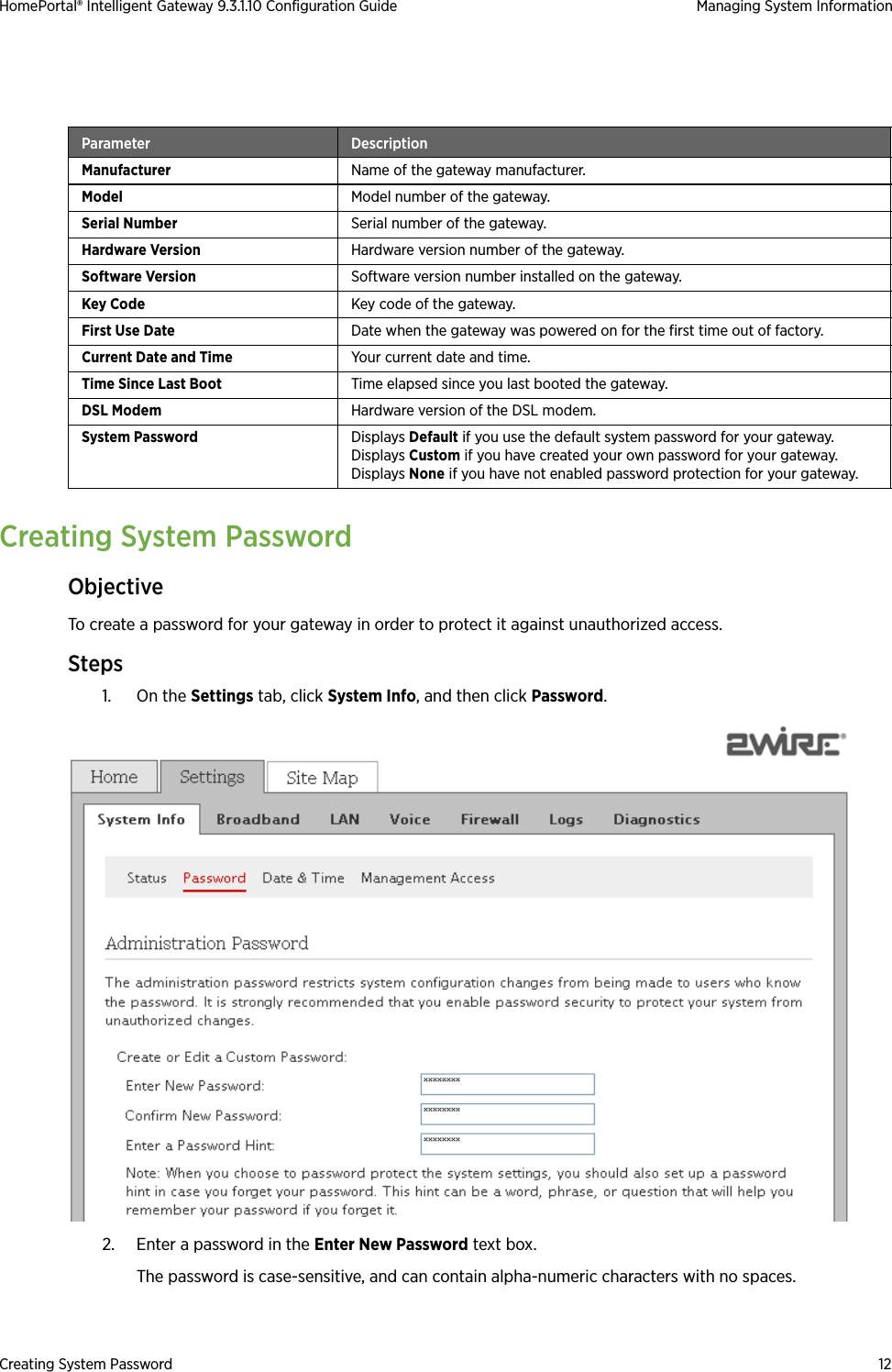 Creating System Password 12HomePortal® Intelligent Gateway 9.3.1.10 Configuration Guide Managing System InformationCreating System PasswordObjectiveTo create a password for your gateway in order to protect it against unauthorized access.Steps1. On the Settings tab, click System Info, and then click Password.2. Enter a password in the Enter New Password text box. The password is case-sensitive, and can contain alpha-numeric characters with no spaces.Parameter DescriptionManufacturer Name of the gateway manufacturer.Model Model number of the gateway.Serial Number Serial number of the gateway.Hardware Version Hardware version number of the gateway.Software Version Software version number installed on the gateway.Key Code Key code of the gateway.First Use Date Date when the gateway was powered on for the first time out of factory.Current Date and Time Your current date and time.Time Since Last Boot Time elapsed since you last booted the gateway.DSL Modem Hardware version of the DSL modem.System Password Displays Default if you use the default system password for your gateway.Displays Custom if you have created your own password for your gateway.Displays None if you have not enabled password protection for your gateway.