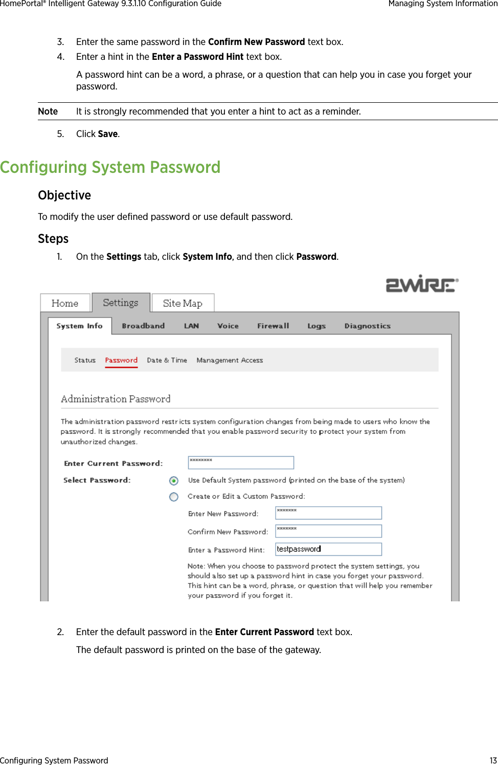 Configuring System Password 13HomePortal® Intelligent Gateway 9.3.1.10 Configuration Guide Managing System Information3. Enter the same password in the Confirm New Password text box.4. Enter a hint in the Enter a Password Hint text box. A password hint can be a word, a phrase, or a question that can help you in case you forget your password.Note It is strongly recommended that you enter a hint to act as a reminder.5. Click Save.Configuring System PasswordObjectiveTo modify the user defined password or use default password.Steps1. On the Settings tab, click System Info, and then click Password.2. Enter the default password in the Enter Current Password text box.The default password is printed on the base of the gateway.