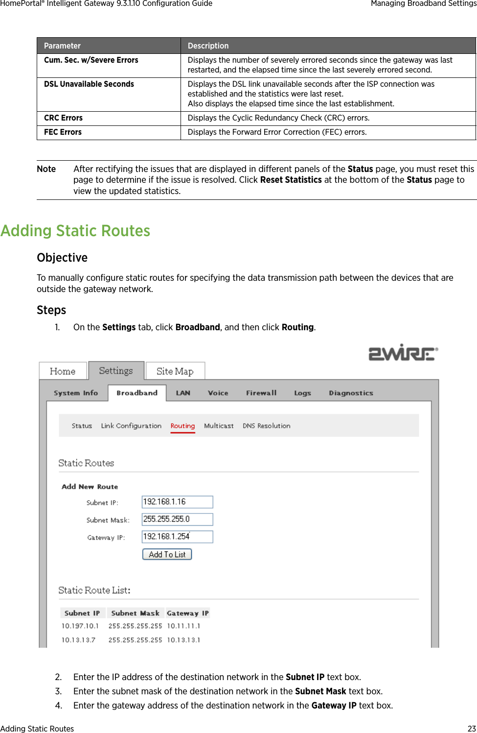 Adding Static Routes 23HomePortal® Intelligent Gateway 9.3.1.10 Configuration Guide Managing Broadband SettingsNote After rectifying the issues that are displayed in different panels of the Status page, you must reset this page to determine if the issue is resolved. Click Reset Statistics at the bottom of the Status page to view the updated statistics.Adding Static RoutesObjectiveTo manually configure static routes for specifying the data transmission path between the devices that are outside the gateway network.Steps1. On the Settings tab, click Broadband, and then click Routing.2. Enter the IP address of the destination network in the Subnet IP text box.3. Enter the subnet mask of the destination network in the Subnet Mask text box.4. Enter the gateway address of the destination network in the Gateway IP text box.Cum. Sec. w/Severe Errors Displays the number of severely errored seconds since the gateway was last restarted, and the elapsed time since the last severely errored second.DSL Unavailable Seconds Displays the DSL link unavailable seconds after the ISP connection was established and the statistics were last reset. Also displays the elapsed time since the last establishment.CRC Errors Displays the Cyclic Redundancy Check (CRC) errors.FEC Errors Displays the Forward Error Correction (FEC) errors.Parameter Description
