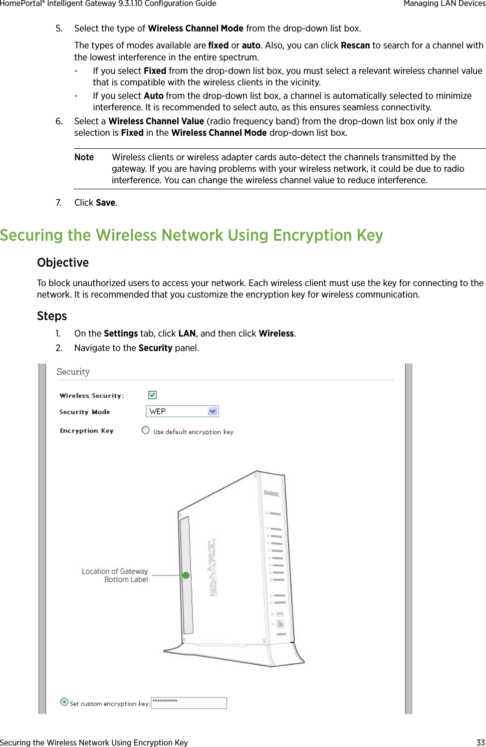 Securing the Wireless Network Using Encryption Key 33HomePortal® Intelligent Gateway 9.3.1.10 Configuration Guide Managing LAN Devices5. Select the type of Wireless Channel Mode from the drop-down list box. The types of modes available are fixed or auto. Also, you can click Rescan to search for a channel with the lowest interference in the entire spectrum.- If you select Fixed from the drop-down list box, you must select a relevant wireless channel value that is compatible with the wireless clients in the vicinity.- If you select Auto from the drop-down list box, a channel is automatically selected to minimize interference. It is recommended to select auto, as this ensures seamless connectivity.6. Select a Wireless Channel Value (radio frequency band) from the drop-down list box only if the selection is Fixed in the Wireless Channel Mode drop-down list box. Note Wireless clients or wireless adapter cards auto-detect the channels transmitted by the gateway. If you are having problems with your wireless network, it could be due to radio interference. You can change the wireless channel value to reduce interference.7. Click Save.Securing the Wireless Network Using Encryption KeyObjectiveTo block unauthorized users to access your network. Each wireless client must use the key for connecting to the network. It is recommended that you customize the encryption key for wireless communication.Steps1. On the Settings tab, click LAN, and then click Wireless.2. Navigate to the Security panel.