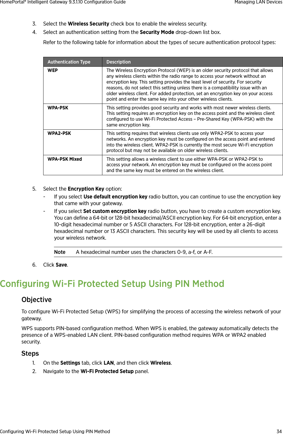 Configuring Wi-Fi Protected Setup Using PIN Method 34HomePortal® Intelligent Gateway 9.3.1.10 Configuration Guide Managing LAN Devices3. Select the Wireless Security check box to enable the wireless security.4. Select an authentication setting from the Security Mode drop-down list box. Refer to the following table for information about the types of secure authentication protocol types:5. Select the Encryption Key option:- If you select Use default encryption key radio button, you can continue to use the encryption key that came with your gateway.- If you select Set custom encryption key radio button, you have to create a custom encryption key. You can define a 64-bit or 128-bit hexadecimal/ASCII encryption key. For 64-bit encryption, enter a 10-digit hexadecimal number or 5 ASCII characters. For 128-bit encryption, enter a 26-digit hexadecimal number or 13 ASCII characters. This security key will be used by all clients to access your wireless network.Note A hexadecimal number uses the characters 0-9, a-f, or A-F.6. Click Save. Configuring Wi-Fi Protected Setup Using PIN MethodObjectiveTo configure Wi-Fi Protected Setup (WPS) for simplifying the process of accessing the wireless network of your gateway.WPS supports PIN-based configuration method. When WPS is enabled, the gateway automatically detects the presence of a WPS-enabled LAN client. PIN-based configuration method requires WPA or WPA2 enabled security.Steps1. On the Settings tab, click LAN, and then click Wireless.2. Navigate to the Wi-Fi Protected Setup panel.Authentication Type DescriptionWEP The Wireless Encryption Protocol (WEP) is an older security protocol that allows any wireless clients within the radio range to access your network without an encryption key. This setting provides the least level of security. For security reasons, do not select this setting unless there is a compatibility issue with an older wireless client. For added protection, set an encryption key on your access point and enter the same key into your other wireless clients.WPA-PSK This setting provides good security and works with most newer wireless clients. This setting requires an encryption key on the access point and the wireless client configured to use Wi-Fi Protected Access – Pre-Shared Key (WPA-PSK) with the same encryption key.WPA2-PSK This setting requires that wireless clients use only WPA2-PSK to access your networks. An encryption key must be configured on the access point and entered into the wireless client. WPA2-PSK is currently the most secure Wi-Fi encryption protocol but may not be available on older wireless clients.WPA-PSK Mixed This setting allows a wireless client to use either WPA-PSK or WPA2-PSK to access your network. An encryption key must be configured on the access point and the same key must be entered on the wireless client.