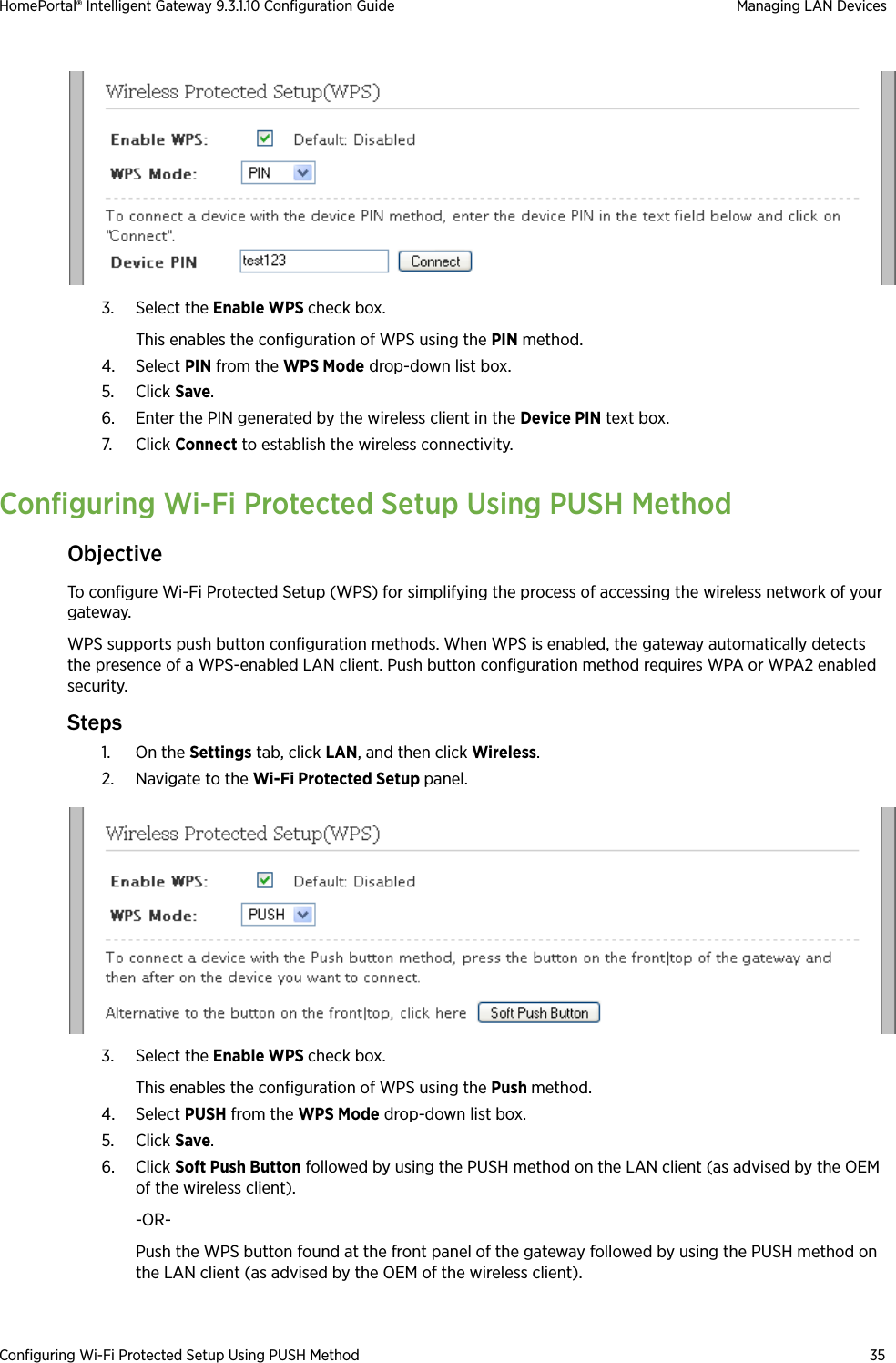 Configuring Wi-Fi Protected Setup Using PUSH Method 35HomePortal® Intelligent Gateway 9.3.1.10 Configuration Guide Managing LAN Devices3. Select the Enable WPS check box.This enables the configuration of WPS using the PIN method.4. Select PIN from the WPS Mode drop-down list box.5. Click Save.6. Enter the PIN generated by the wireless client in the Device PIN text box.7. Click Connect to establish the wireless connectivity.Configuring Wi-Fi Protected Setup Using PUSH MethodObjectiveTo configure Wi-Fi Protected Setup (WPS) for simplifying the process of accessing the wireless network of your gateway.WPS supports push button configuration methods. When WPS is enabled, the gateway automatically detects the presence of a WPS-enabled LAN client. Push button configuration method requires WPA or WPA2 enabled security.Steps1. On the Settings tab, click LAN, and then click Wireless.2. Navigate to the Wi-Fi Protected Setup panel.3. Select the Enable WPS check box.This enables the configuration of WPS using the Push method.4. Select PUSH from the WPS Mode drop-down list box.5. Click Save.6. Click Soft Push Button followed by using the PUSH method on the LAN client (as advised by the OEM of the wireless client). -OR-Push the WPS button found at the front panel of the gateway followed by using the PUSH method on the LAN client (as advised by the OEM of the wireless client). 