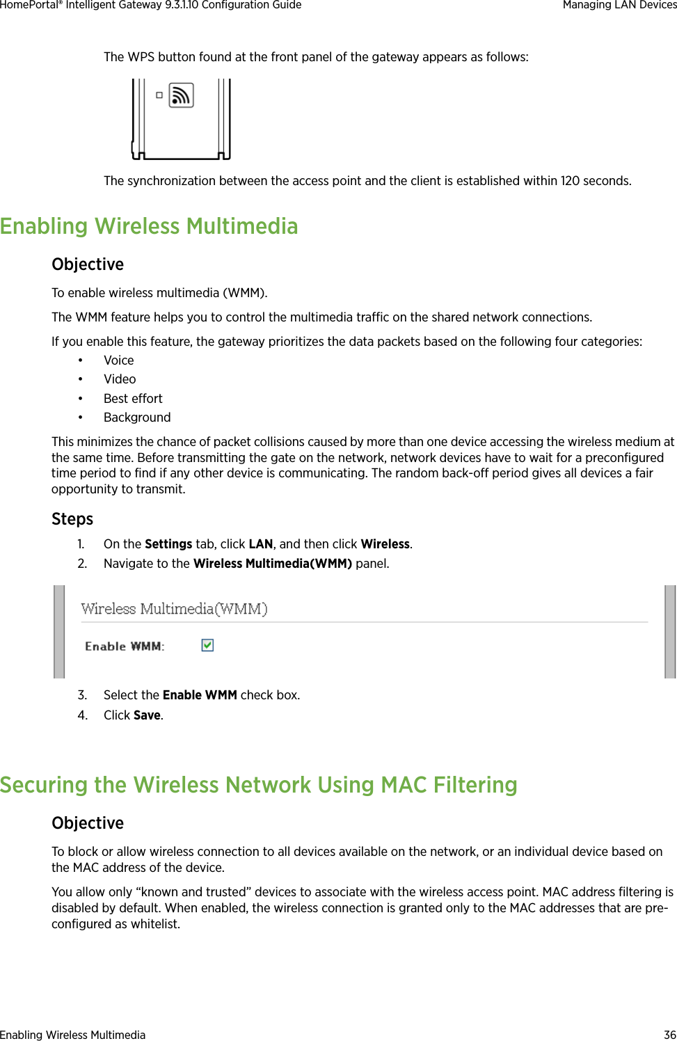 Enabling Wireless Multimedia 36HomePortal® Intelligent Gateway 9.3.1.10 Configuration Guide Managing LAN DevicesThe WPS button found at the front panel of the gateway appears as follows:The synchronization between the access point and the client is established within 120 seconds.Enabling Wireless MultimediaObjectiveTo enable wireless multimedia (WMM).The WMM feature helps you to control the multimedia traffic on the shared network connections.If you enable this feature, the gateway prioritizes the data packets based on the following four categories:•Voice•Video• Best effort•BackgroundThis minimizes the chance of packet collisions caused by more than one device accessing the wireless medium at the same time. Before transmitting the gate on the network, network devices have to wait for a preconfigured time period to find if any other device is communicating. The random back-off period gives all devices a fair opportunity to transmit.Steps1. On the Settings tab, click LAN, and then click Wireless.2. Navigate to the Wireless Multimedia(WMM) panel.3. Select the Enable WMM check box.4. Click Save.Securing the Wireless Network Using MAC FilteringObjectiveTo block or allow wireless connection to all devices available on the network, or an individual device based on the MAC address of the device. You allow only “known and trusted” devices to associate with the wireless access point. MAC address filtering is disabled by default. When enabled, the wireless connection is granted only to the MAC addresses that are pre-configured as whitelist.