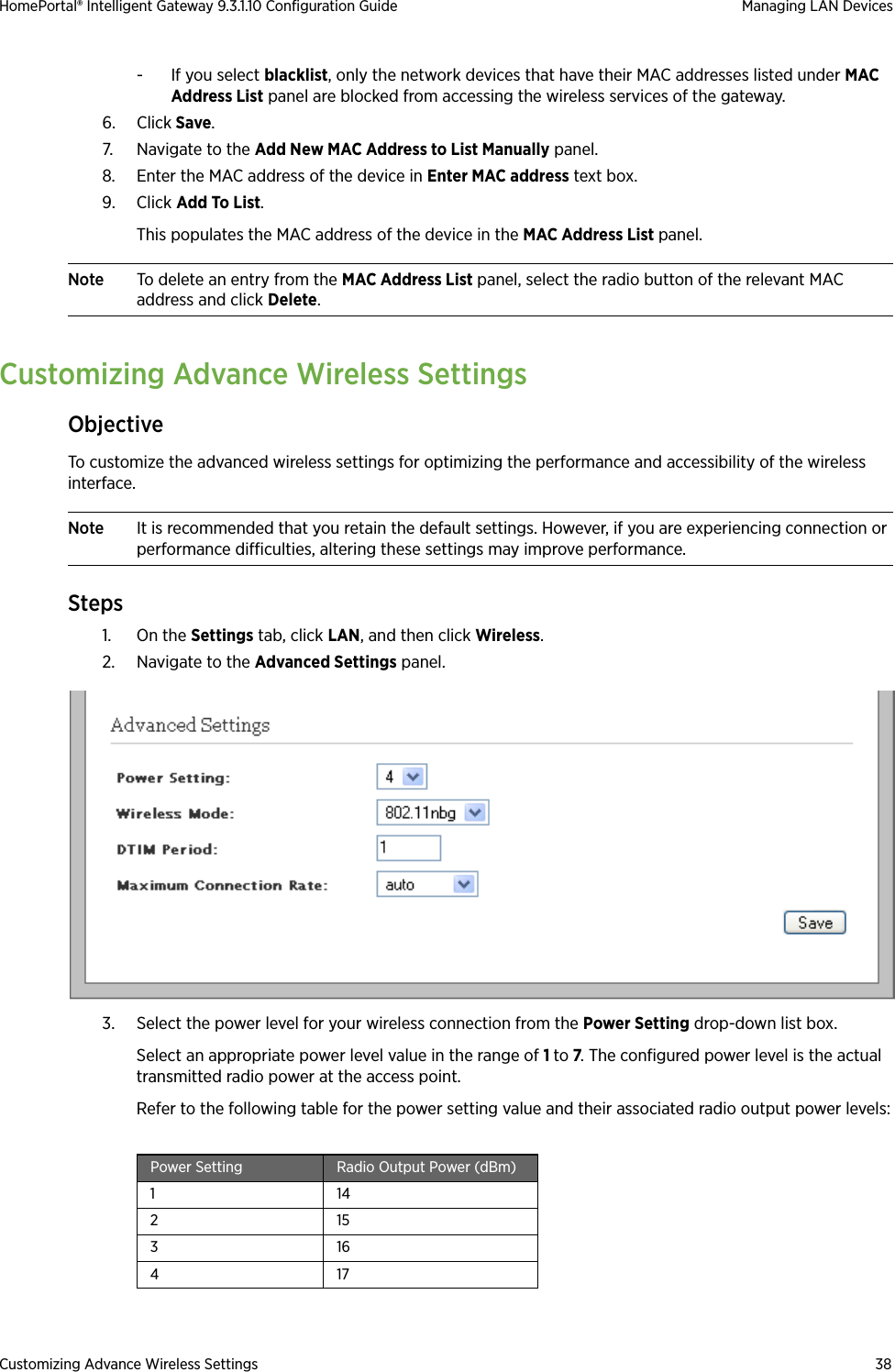 Customizing Advance Wireless Settings 38HomePortal® Intelligent Gateway 9.3.1.10 Configuration Guide Managing LAN Devices- If you select blacklist, only the network devices that have their MAC addresses listed under MAC Address List panel are blocked from accessing the wireless services of the gateway.6. Click Save.7. Navigate to the Add New MAC Address to List Manually panel.8. Enter the MAC address of the device in Enter MAC address text box.9. Click Add To List. This populates the MAC address of the device in the MAC Address List panel.Note To delete an entry from the MAC Address List panel, select the radio button of the relevant MAC address and click Delete.Customizing Advance Wireless SettingsObjectiveTo customize the advanced wireless settings for optimizing the performance and accessibility of the wireless interface.Note It is recommended that you retain the default settings. However, if you are experiencing connection or performance difficulties, altering these settings may improve performance.Steps1. On the Settings tab, click LAN, and then click Wireless.2. Navigate to the Advanced Settings panel.3. Select the power level for your wireless connection from the Power Setting drop-down list box. Select an appropriate power level value in the range of 1 to 7. The configured power level is the actual transmitted radio power at the access point.Refer to the following table for the power setting value and their associated radio output power levels:Power Setting Radio Output Power (dBm)1 14215316417