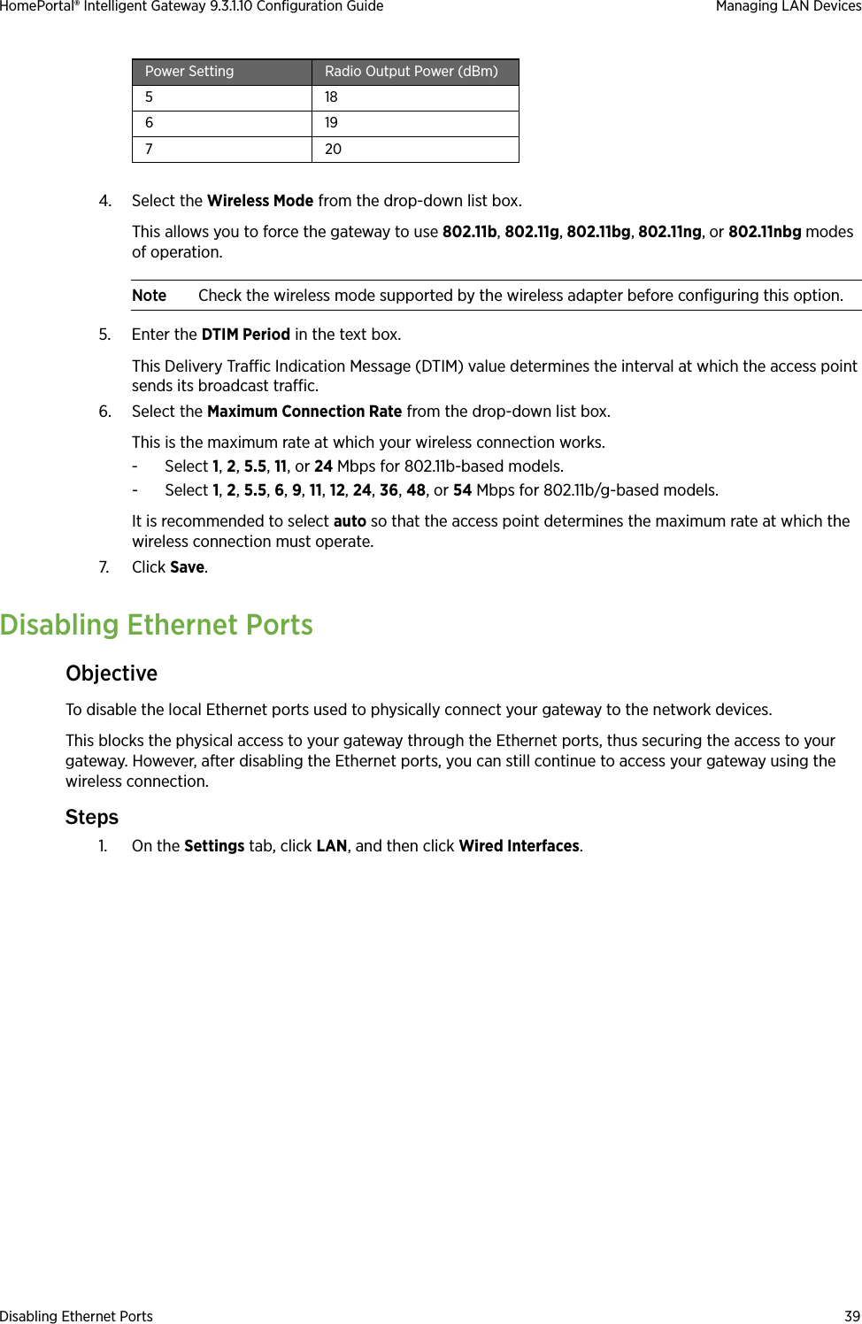 Disabling Ethernet Ports 39HomePortal® Intelligent Gateway 9.3.1.10 Configuration Guide Managing LAN Devices4. Select the Wireless Mode from the drop-down list box. This allows you to force the gateway to use 802.11b, 802.11g, 802.11bg, 802.11ng, or 802.11nbg modes of operation. Note Check the wireless mode supported by the wireless adapter before configuring this option.5. Enter the DTIM Period in the text box. This Delivery Traffic Indication Message (DTIM) value determines the interval at which the access point sends its broadcast traffic.6. Select the Maximum Connection Rate from the drop-down list box. This is the maximum rate at which your wireless connection works. - Select 1, 2, 5.5, 11, or 24 Mbps for 802.11b-based models. - Select 1, 2, 5.5, 6, 9, 11, 12, 24, 36, 48, or 54 Mbps for 802.11b/g-based models. It is recommended to select auto so that the access point determines the maximum rate at which the wireless connection must operate.7. Click Save.Disabling Ethernet PortsObjectiveTo disable the local Ethernet ports used to physically connect your gateway to the network devices. This blocks the physical access to your gateway through the Ethernet ports, thus securing the access to your gateway. However, after disabling the Ethernet ports, you can still continue to access your gateway using the wireless connection.Steps1. On the Settings tab, click LAN, and then click Wired Interfaces.518619720Power Setting Radio Output Power (dBm)
