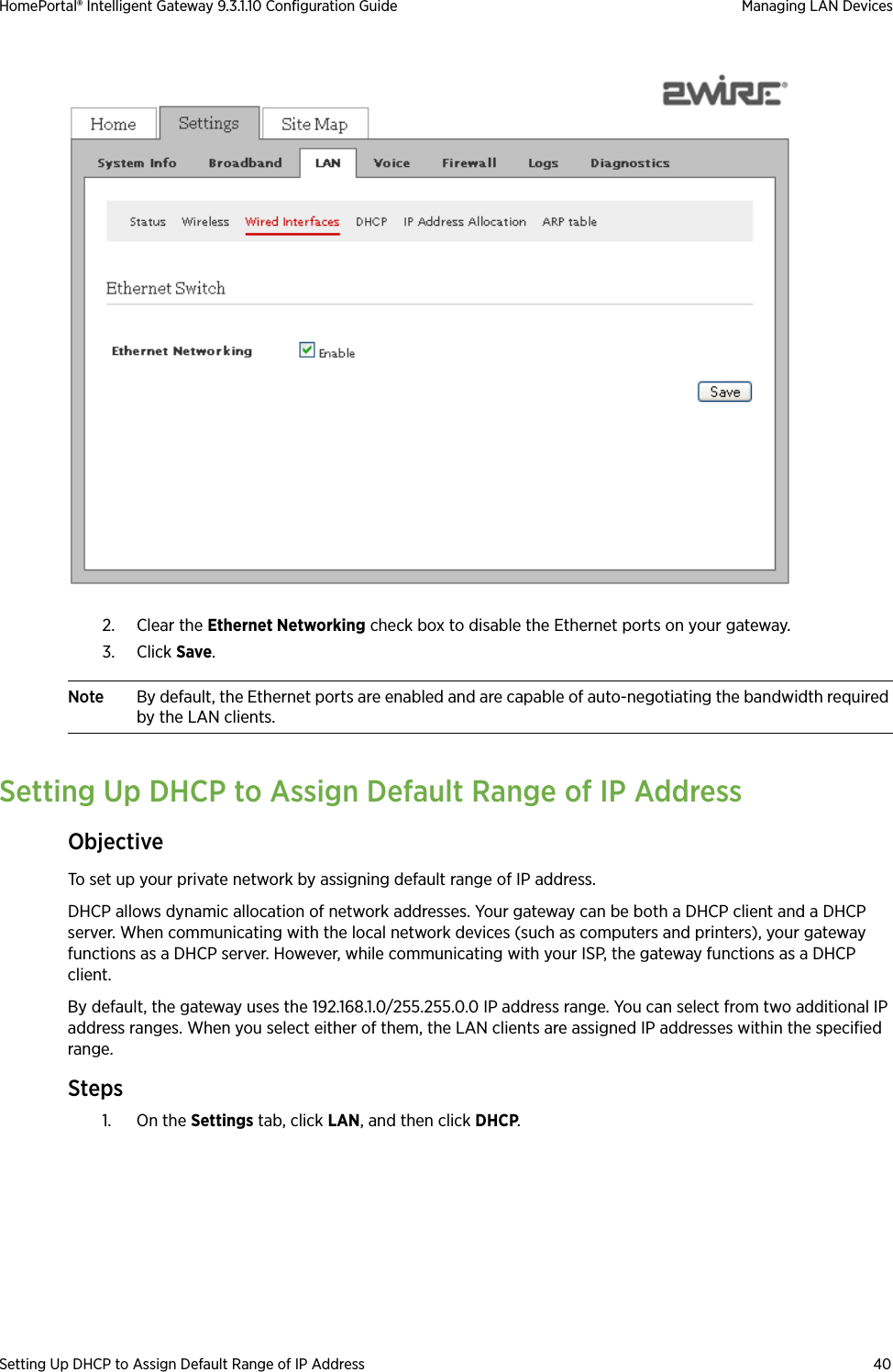Setting Up DHCP to Assign Default Range of IP Address 40HomePortal® Intelligent Gateway 9.3.1.10 Configuration Guide Managing LAN Devices2. Clear the Ethernet Networking check box to disable the Ethernet ports on your gateway.3. Click Save. Note By default, the Ethernet ports are enabled and are capable of auto-negotiating the bandwidth required by the LAN clients.Setting Up DHCP to Assign Default Range of IP AddressObjectiveTo set up your private network by assigning default range of IP address.DHCP allows dynamic allocation of network addresses. Your gateway can be both a DHCP client and a DHCP server. When communicating with the local network devices (such as computers and printers), your gateway functions as a DHCP server. However, while communicating with your ISP, the gateway functions as a DHCP client. By default, the gateway uses the 192.168.1.0/255.255.0.0 IP address range. You can select from two additional IP address ranges. When you select either of them, the LAN clients are assigned IP addresses within the specified range.Steps1. On the Settings tab, click LAN, and then click DHCP.