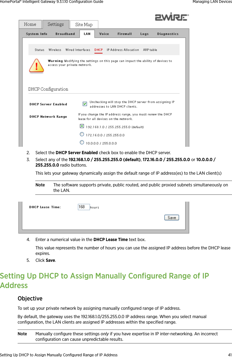 Setting Up DHCP to Assign Manually Configured Range of IP Address 41HomePortal® Intelligent Gateway 9.3.1.10 Configuration Guide Managing LAN Devices2. Select the DHCP Server Enabled check box to enable the DHCP server.3. Select any of the 192.168.1.0 / 255.255.255.0 (default), 172.16.0.0 / 255.255.0.0 or 10.0.0.0 / 255.255.0.0 radio buttons.This lets your gateway dynamically assign the default range of IP address(es) to the LAN client(s)Note The software supports private, public routed, and public proxied subnets simultaneously on the LAN. 4. Enter a numerical value in the DHCP Lease Time text box. This value represents the number of hours you can use the assigned IP address before the DHCP lease expires.5. Click Save. Setting Up DHCP to Assign Manually Configured Range of IP AddressObjectiveTo set up your private network by assigning manually configured range of IP address.By default, the gateway uses the 192.168.1.0/255.255.0.0 IP address range. When you select manual configuration, the LAN clients are assigned IP addresses within the specified range.Note Manually configure these settings only if you have expertise in IP inter-networking. An incorrect configuration can cause unpredictable results.