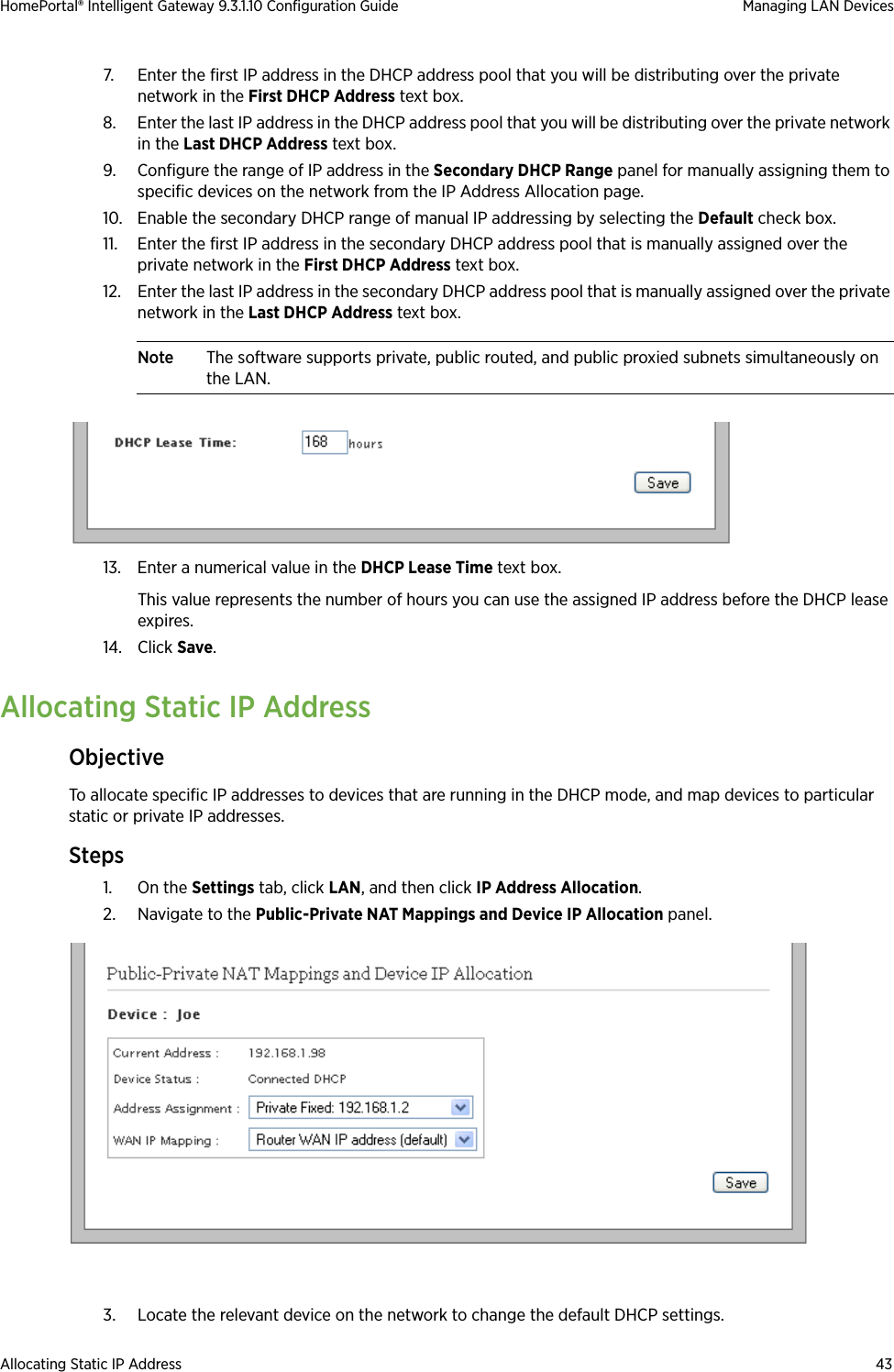 Allocating Static IP Address 43HomePortal® Intelligent Gateway 9.3.1.10 Configuration Guide Managing LAN Devices7. Enter the first IP address in the DHCP address pool that you will be distributing over the private network in the First DHCP Address text box.8. Enter the last IP address in the DHCP address pool that you will be distributing over the private network in the Last DHCP Address text box.9. Configure the range of IP address in the Secondary DHCP Range panel for manually assigning them to specific devices on the network from the IP Address Allocation page.10. Enable the secondary DHCP range of manual IP addressing by selecting the Default check box.11. Enter the first IP address in the secondary DHCP address pool that is manually assigned over the private network in the First DHCP Address text box.12. Enter the last IP address in the secondary DHCP address pool that is manually assigned over the private network in the Last DHCP Address text box.Note The software supports private, public routed, and public proxied subnets simultaneously on the LAN.13. Enter a numerical value in the DHCP Lease Time text box. This value represents the number of hours you can use the assigned IP address before the DHCP lease expires.14. Click Save.Allocating Static IP AddressObjectiveTo allocate specific IP addresses to devices that are running in the DHCP mode, and map devices to particular static or private IP addresses.Steps1. On the Settings tab, click LAN, and then click IP Address Allocation. 2. Navigate to the Public-Private NAT Mappings and Device IP Allocation panel.3. Locate the relevant device on the network to change the default DHCP settings.