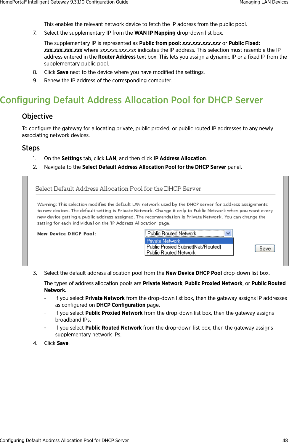 Configuring Default Address Allocation Pool for DHCP Server 48HomePortal® Intelligent Gateway 9.3.1.10 Configuration Guide Managing LAN DevicesThis enables the relevant network device to fetch the IP address from the public pool.7. Select the supplementary IP from the WAN IP Mapping drop-down list box.The supplementary IP is represented as Public from pool: xxx.xxx.xxx.xxx or Public Fixed: xxx.xxx.xxx.xxx where xxx.xxx.xxx.xxx indicates the IP address. This selection must resemble the IP address entered in the Router Address text box. This lets you assign a dynamic IP or a fixed IP from the supplementary public pool.8. Click Save next to the device where you have modified the settings. 9. Renew the IP address of the corresponding computer.Configuring Default Address Allocation Pool for DHCP ServerObjectiveTo configure the gateway for allocating private, public proxied, or public routed IP addresses to any newly associating network devices.Steps1. On the Settings tab, click LAN, and then click IP Address Allocation.2. Navigate to the Select Default Address Allocation Pool for the DHCP Server panel.3. Select the default address allocation pool from the New Device DHCP Pool drop-down list box.The types of address allocation pools are Private Network, Public Proxied Network, or Public Routed Network.-If you select Private Network from the drop-down list box, then the gateway assigns IP addresses as configured on DHCP Configuration page. - If you select Public Proxied Network from the drop-down list box, then the gateway assigns broadband IPs. - If you select Public Routed Network from the drop-down list box, then the gateway assigns supplementary network IPs.4. Click Save.