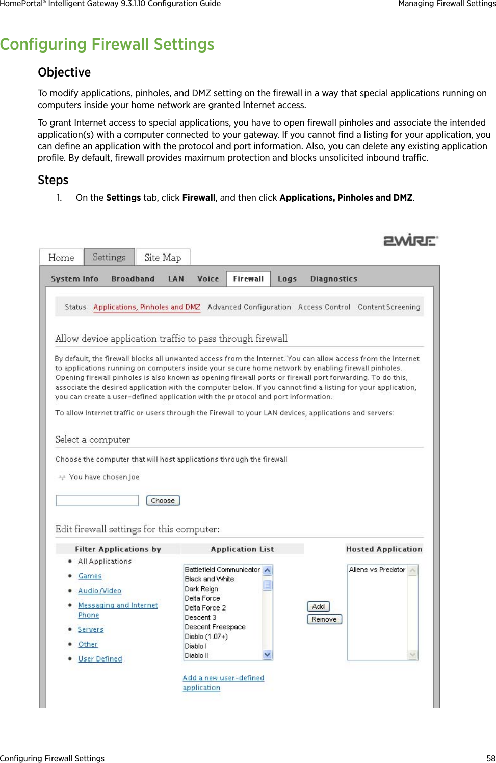 Configuring Firewall Settings 58HomePortal® Intelligent Gateway 9.3.1.10 Configuration Guide Managing Firewall SettingsConfiguring Firewall SettingsObjectiveTo modify applications, pinholes, and DMZ setting on the firewall in a way that special applications running on computers inside your home network are granted Internet access.To grant Internet access to special applications, you have to open firewall pinholes and associate the intended application(s) with a computer connected to your gateway. If you cannot find a listing for your application, you can define an application with the protocol and port information. Also, you can delete any existing application profile. By default, firewall provides maximum protection and blocks unsolicited inbound traffic.Steps1. On the Settings tab, click Firewall, and then click Applications, Pinholes and DMZ.
