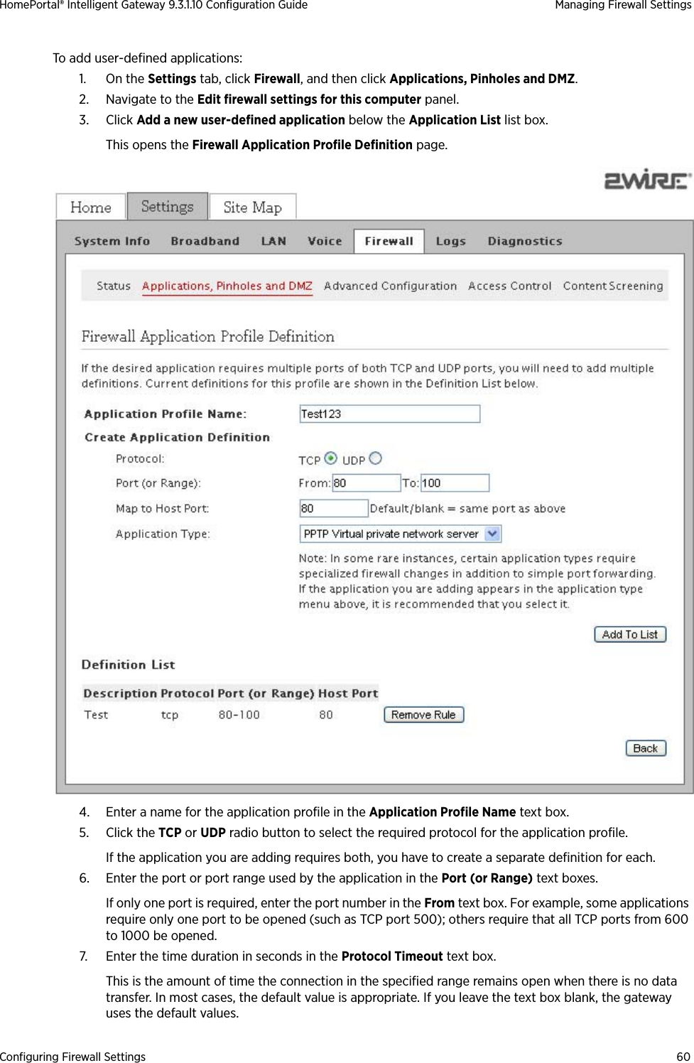 Configuring Firewall Settings 60HomePortal® Intelligent Gateway 9.3.1.10 Configuration Guide Managing Firewall SettingsTo add user-defined applications:1. On the Settings tab, click Firewall, and then click Applications, Pinholes and DMZ.2. Navigate to the Edit firewall settings for this computer panel.3. Click Add a new user-defined application below the Application List list box. This opens the Firewall Application Profile Definition page.4. Enter a name for the application profile in the Application Profile Name text box.5. Click the TCP or UDP radio button to select the required protocol for the application profile. If the application you are adding requires both, you have to create a separate definition for each.6. Enter the port or port range used by the application in the Port (or Range) text boxes. If only one port is required, enter the port number in the From text box. For example, some applications require only one port to be opened (such as TCP port 500); others require that all TCP ports from 600 to 1000 be opened.7. Enter the time duration in seconds in the Protocol Timeout text box. This is the amount of time the connection in the specified range remains open when there is no data transfer. In most cases, the default value is appropriate. If you leave the text box blank, the gateway uses the default values.