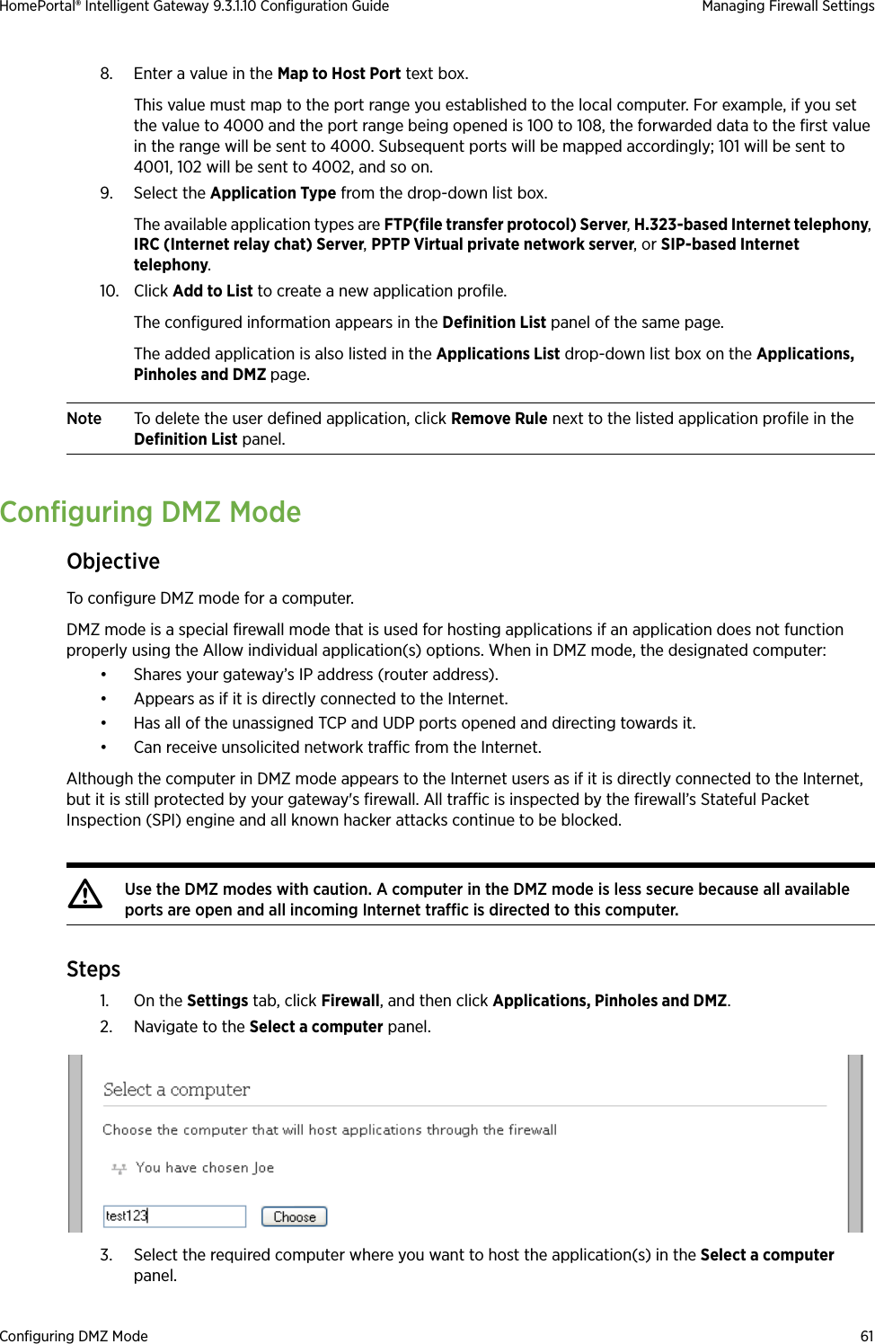 Configuring DMZ Mode 61HomePortal® Intelligent Gateway 9.3.1.10 Configuration Guide Managing Firewall Settings8. Enter a value in the Map to Host Port text box. This value must map to the port range you established to the local computer. For example, if you set the value to 4000 and the port range being opened is 100 to 108, the forwarded data to the first value in the range will be sent to 4000. Subsequent ports will be mapped accordingly; 101 will be sent to 4001, 102 will be sent to 4002, and so on.9. Select the Application Type from the drop-down list box.The available application types are FTP(file transfer protocol) Server, H.323-based Internet telephony, IRC (Internet relay chat) Server, PPTP Virtual private network server, or SIP-based Internet telephony.10. Click Add to List to create a new application profile.The configured information appears in the Definition List panel of the same page.The added application is also listed in the Applications List drop-down list box on the Applications, Pinholes and DMZ page.Note To delete the user defined application, click Remove Rule next to the listed application profile in the Definition List panel.Configuring DMZ ModeObjectiveTo configure DMZ mode for a computer. DMZ mode is a special firewall mode that is used for hosting applications if an application does not function properly using the Allow individual application(s) options. When in DMZ mode, the designated computer:• Shares your gateway’s IP address (router address).• Appears as if it is directly connected to the Internet.• Has all of the unassigned TCP and UDP ports opened and directing towards it.• Can receive unsolicited network traffic from the Internet.Although the computer in DMZ mode appears to the Internet users as if it is directly connected to the Internet, but it is still protected by your gateway&apos;s firewall. All traffic is inspected by the firewall’s Stateful Packet Inspection (SPI) engine and all known hacker attacks continue to be blocked.Steps1. On the Settings tab, click Firewall, and then click Applications, Pinholes and DMZ.2. Navigate to the Select a computer panel.3. Select the required computer where you want to host the application(s) in the Select a computer panel.mUse the DMZ modes with caution. A computer in the DMZ mode is less secure because all available ports are open and all incoming Internet traffic is directed to this computer.