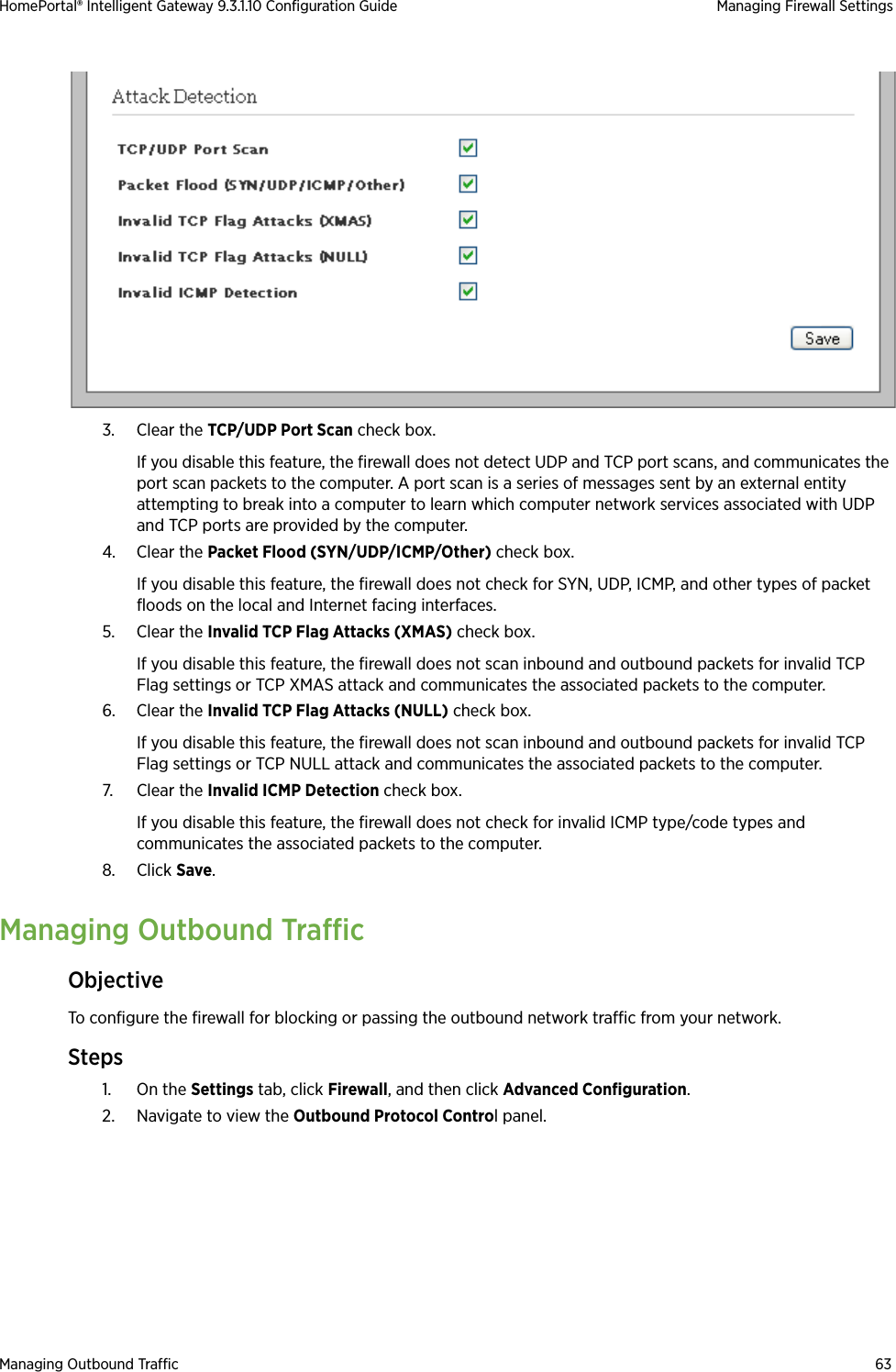 Managing Outbound Traffic 63HomePortal® Intelligent Gateway 9.3.1.10 Configuration Guide Managing Firewall Settings3. Clear the TCP/UDP Port Scan check box. If you disable this feature, the firewall does not detect UDP and TCP port scans, and communicates the port scan packets to the computer. A port scan is a series of messages sent by an external entity attempting to break into a computer to learn which computer network services associated with UDP and TCP ports are provided by the computer.4. Clear the Packet Flood (SYN/UDP/ICMP/Other) check box.If you disable this feature, the firewall does not check for SYN, UDP, ICMP, and other types of packet floods on the local and Internet facing interfaces.5. Clear the Invalid TCP Flag Attacks (XMAS) check box.If you disable this feature, the firewall does not scan inbound and outbound packets for invalid TCP Flag settings or TCP XMAS attack and communicates the associated packets to the computer.6. Clear the Invalid TCP Flag Attacks (NULL) check box.If you disable this feature, the firewall does not scan inbound and outbound packets for invalid TCP Flag settings or TCP NULL attack and communicates the associated packets to the computer.7. Clear the Invalid ICMP Detection check box.If you disable this feature, the firewall does not check for invalid ICMP type/code types and communicates the associated packets to the computer.8. Click Save.Managing Outbound TrafficObjectiveTo configure the firewall for blocking or passing the outbound network traffic from your network.Steps1. On the Settings tab, click Firewall, and then click Advanced Configuration.2. Navigate to view the Outbound Protocol Control panel.