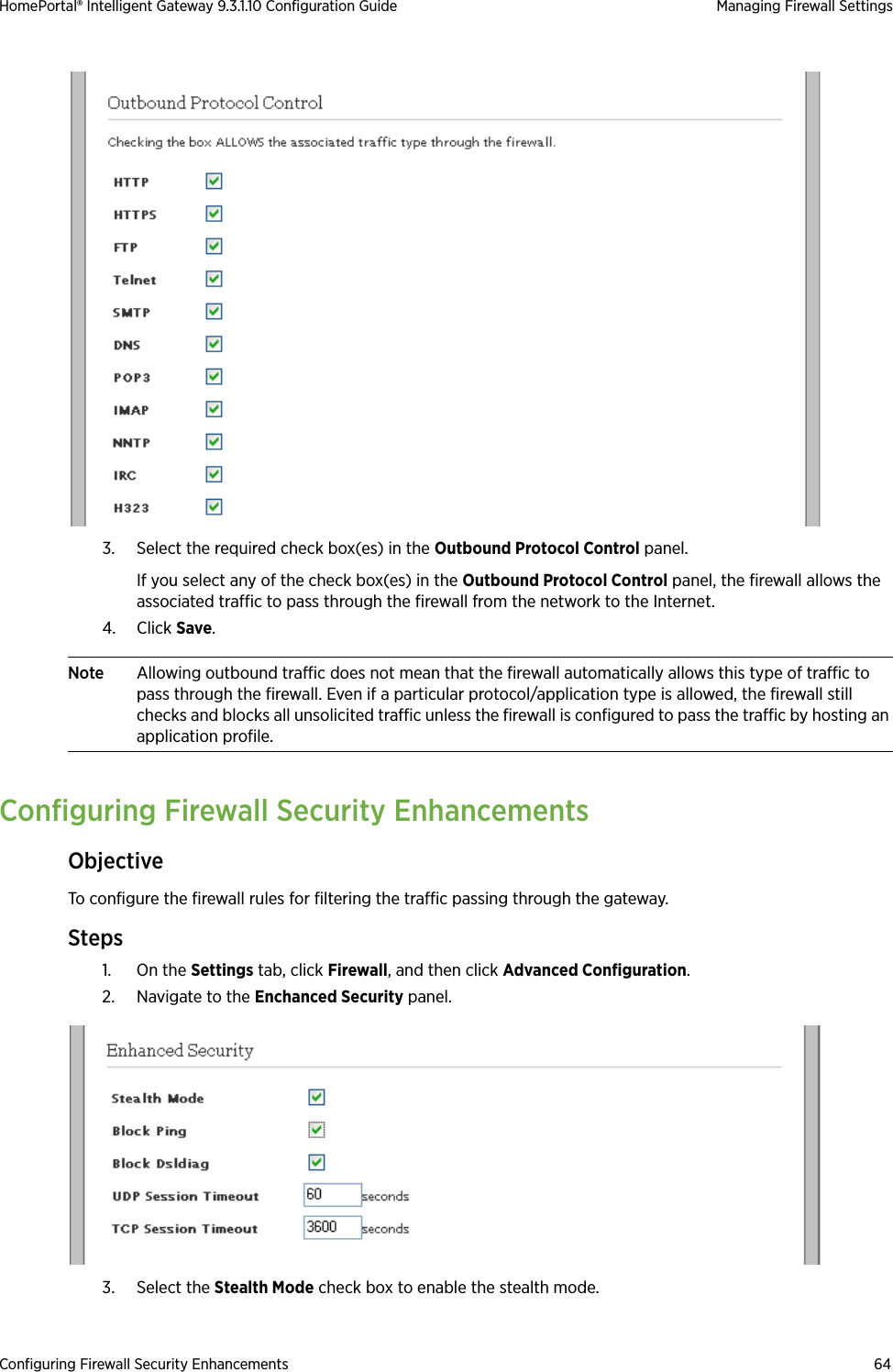 Configuring Firewall Security Enhancements 64HomePortal® Intelligent Gateway 9.3.1.10 Configuration Guide Managing Firewall Settings3. Select the required check box(es) in the Outbound Protocol Control panel. If you select any of the check box(es) in the Outbound Protocol Control panel, the firewall allows the associated traffic to pass through the firewall from the network to the Internet.4. Click Save.Note Allowing outbound traffic does not mean that the firewall automatically allows this type of traffic to pass through the firewall. Even if a particular protocol/application type is allowed, the firewall still checks and blocks all unsolicited traffic unless the firewall is configured to pass the traffic by hosting an application profile.Configuring Firewall Security EnhancementsObjectiveTo configure the firewall rules for filtering the traffic passing through the gateway.Steps1. On the Settings tab, click Firewall, and then click Advanced Configuration.2. Navigate to the Enchanced Security panel.3. Select the Stealth Mode check box to enable the stealth mode.