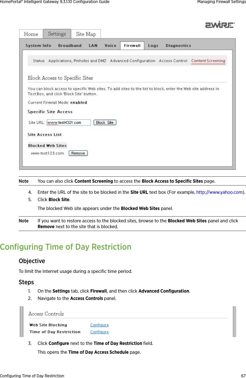 Configuring Time of Day Restriction 67HomePortal® Intelligent Gateway 9.3.1.10 Configuration Guide Managing Firewall SettingsNote You can also click Content Screening to access the Block Access to Specific Sites page.4. Enter the URL of the site to be blocked in the Site URL text box (For example, http://www.yahoo.com).5. Click Block Site. The blocked Web site appears under the Blocked Web Sites panel.Note If you want to restore access to the blocked sites, browse to the Blocked Web Sites panel and click Remove next to the site that is blocked.Configuring Time of Day RestrictionObjectiveTo limit the Internet usage during a specific time period.Steps1. On the Settings tab, click Firewall, and then click Advanced Configuration.2. Navigate to the Access Controls panel.3. Click Configure next to the Time of Day Restriction field. This opens the Time of Day Access Schedule page.
